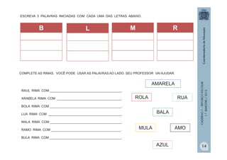 CADERNO1–REFORÇOESCOLAR
1.ºBIMESTRE/2013
ESCREVA 3 PALAVRAS INICIADAS COM CADA UMA DAS LETRAS ABAIXO.
B M RL
RAUL RIMA COM ________________________________________.
ARABELA RIMA COM ____________________________________.
BOLA RIMA COM ________________________________________.
LUA RIMA COM _________________________________________.
MALA RIMA COM ________________________________________.
RAMO RIMA COM _______________________________________.
BULA RIMA COM ________________________________________.
AMARELA
ROLA
BALA
RUA
AMOMULA
AZUL
COMPLETE AS RIMAS. VOCÊ PODE USAR AS PALAVRAS AO LADO. SEU PROFESSOR VAI AJUDAR.
14
 