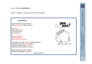 CADERNO1–REFORÇOESCOLAR
1.ºBIMESTRE/2013
QUEM MORA?
QUEM MORA NA CASA TORTA?
SEM JANELINHA E SEM PORTA?
UM GATO
QUE USA SAPATO
E TEM RETRATO
NO QUARTO?
UMA FLORZINHA
PEQUENININHA
DE SAINHA CURTINHA?
UM ELEFANTE COM RABINHO DE BARBANTE?
UM PAPEL DE ÓCULOS E CHAPÉU?
UM BOTÃO QUE TOCA VIOLÃO?
UM PENTE COM DOR DE DENTE?
QUEM MORA NA CASA? QUEM?
INVENTE DEPRESSA ALGUÉM.
MARIA MAZETTI
LEIA A POESIA QUEM MORA?
CANTE, TAMBÉM, A MÚSICA COM SEU PROFESSOR.
16
 