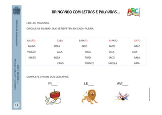 CADERNO1–REFORÇOESCOLAR
1.ºBIMESTRE/2013
MELÃO CASA SAPATO SAPATO GATO
BALÃO TOCA PATO SAPO GALO
VIOLÃO CALA TOCA SALA LIGA
SALÃO BOCA TOTÓ SACO GALA
CABO TOMATE SACOLA GATA
LEIA AS PALAVRAS.
CIRCULE AS SÍLABAS QUE SE REPETEM EM CADA FILEIRA.
PI___
COMPLETE O NOME DOS DESENHOS.
LE___ AVI___
http://office.microsoft.com
BRINCANDO COM LETRAS E PALAVRAS...
19
 