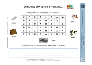 CADERNO1–REFORÇOESCOLAR
1.ºBIMESTRE/2013
MOLA
RALO
MALA
RAMO
C P R A L O A M
D R A M O P A O
Z E O A H O I L
D M S L R T G A
X O A A H A X N
F A Q P A L H A
www.madevidros.com.br/pratic-ralo
velasluana.com.br
mola.pt
REMO
PINTE O NOME DAS IMAGENS NO CAÇA-PALAVRAS.
ESCREVA O NOME DAS IMAGENS ACIMA, SEPARANDO AS SÍLABAS.
QUANTAS SÍLABAS TÊM ESSAS PALAVRAS?________
http://office.microsoft.com
________________________ ________________________ _____________________
_______________________ _______________________
http://sitededicas.uol.com.br/cliparts.htm
BRINCANDO COM LETRAS E PALAVRAS...
20
 