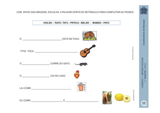CADERNO1–REFORÇOESCOLAR
1.ºBIMESTRE/2013
O _______________________________ ESTÁ NA TOCA.
TITIO TOCA __________________________________.
O ______________________ CORRE DO GATO.
O ______________________ CAI NO LAGO.
LILI COME _______________________________.
EU COMO _________________________ E __________________________.
VIOLÃO - RATO- TATU - PIPOCA - MELÃO - MAMÃO - PATO
http://office.microsoft.com
bioeorganicos.com.br
COM APOIO DAS IMAGENS, ESCOLHA A PALAVRA CERTA DO RETÂNGULO PARA COMPLETAR AS FRASES.
22
 