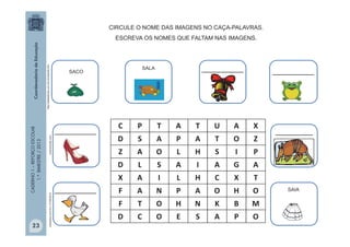 CADERNO1–REFORÇOESCOLAR
1.ºBIMESTRE/2013
C P T A T U A X
D S A P A T O Z
Z A O L H S I P
D L S A I A G A
X A I L H C X T
F A N P A O H O
F T O H N K B M
D C O E S A P O
euamomoda.com
__________
photorkut.comEm,01/05/2012
CIRCULE O NOME DAS IMAGENS NO CAÇA-PALAVRAS.
ESCREVA OS NOMES QUE FALTAM NAS IMAGENS.
SACO
SALA
SAIA
__________
__________
__________
http://sitededicas.uol.com.br/cliparts.htm
_________
23
 