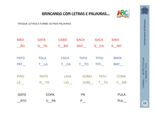 CADERNO1–REFORÇOESCOLAR
1.ºBIMESTRE/2013
TROQUE LETRAS E FORME OUTRAS PALAVRAS.
MÃO GATA CABO SACA SACA SINO
__ÃO G__TA C__BO SAC__ S__CA S__NO
PATO TOLA TOCA TATO TITIO MATA
PAT__ T__LA T__CA T__TO TITI__ MAT__
PIÃO RATO LIGA GOMO TATU COMA
LE__ R__TO LIG__ GOM__ T__TU C__MA
GATO COPA PÁ PULA
__ATO C__PA P__ PUL__
BRINCANDO COM LETRAS E PALAVRAS...
24
 