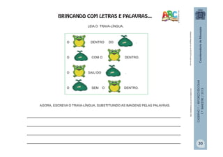 CADERNO1–REFORÇOESCOLAR
1.ºBIMESTRE/2013
Adaptação;blogspot.com.br/2012/07/o-sapo-no-saco
O DENTRO DO .
O COM O DENTRO.
O SAIU DO .
O SEM O DENTRO.
LEIA O TRAVA-LÍNGUA.
__________________________________________________________
__________________________________________________________
__________________________________________________________
__________________________________________________________
AGORA, ESCREVA O TRAVA-LÍNGUA, SUBSTITUINDO AS IMAGENS PELAS PALAVRAS.
http://sitededicas.uol.com.br/cliparts.htm
BRINCANDO COM LETRAS E PALAVRAS...
30
 