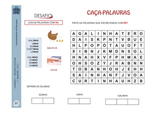 CADERNO1–REFORÇOESCOLAR
1.ºBIMESTRE/2013
A G A L I N H A T E R O
D A I S K P N T V B U E
H L P O P Ó T A U O F T
X I B N J K M D N S G L
H N A H X V F P H M A E
O H S O Z Y J R A B N N
T O B A N H O H J E H H
S A I N H A N F J V O A
C U R T I N H A U H Z B
CAÇA-PALAVRAS
PINTE AS PALAVRAS QUE ESCREVEMOS COM NH.
GALINHA
UNHA
SAINHA
CURTINHA
LENHA
GALINHO
SONHO
BANHO
GANHO
LEIA AS PALAVRAS COM NH.
GALINHA
UNHA
SEPARE AS SÍLABAS:
UNHASONHO GALINHA
31
 