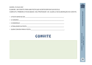 CADERNO1–REFORÇOESCOLAR
1.ºBIMESTRE/2013
AGORA, É A SUA VEZ!
ELABORE UM CONVITE PARA UMA FESTA QUE ACONTECERÁ EM SUA ESCOLA.
COMPLETE, PRIMEIRO A FICHA ABAIXO. SEU PROFESSOR VAI AJUDÁ-LO NA ELABORAÇÃO DO CONVITE.
• A FESTA SERÁ NO DIA _____________________________________________________.
• O HORÁRIO:______________________________________________________________.
• O ENDEREÇO: ____________________________________________________________.
• A FINALIDADE DA FESTA:___________________________________________________.
• QUEM CONVIDA PARA A FESTA:______________________________________________.
34
 