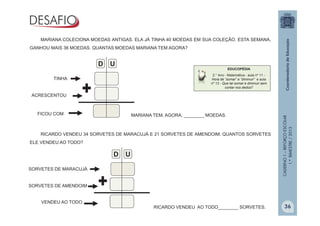 CADERNO1–REFORÇOESCOLAR
1.ºBIMESTRE/2013
EDUCOPÉDIA
2.° Ano - Matemática - aula nº 11 -
Hora de “somar” e “diminuir” e aula
nº 13 - Que tal somar e diminuir sem
contar nos dedos?
MARIANA COLECIONA MOEDAS ANTIGAS. ELA JÁ TINHA 40 MOEDAS EM SUA COLEÇÃO. ESTA SEMANA,
GANHOU MAIS 36 MOEDAS. QUANTAS MOEDAS MARIANA TEM AGORA?
TINHA
ACRESCENTOU
FICOU COM
D U
MARIANA TEM, AGORA, ________ MOEDAS.
RICARDO VENDEU 34 SORVETES DE MARACUJÁ E 21 SORVETES DE AMENDOIM. QUANTOS SORVETES
ELE VENDEU AO TODO?
SORVETES DE MARACUJÁ
SORVETES DE AMENDOIM
VENDEU AO TODO
D U
RICARDO VENDEU AO TODO________ SORVETES. 36
 
