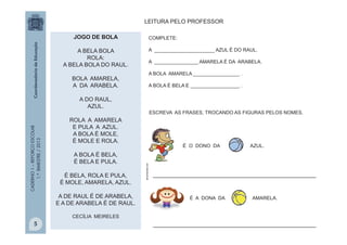 CADERNO1–REFORÇOESCOLAR
1.ºBIMESTRE/2013 COMPLETE:
A ______________________ AZUL É DO RAUL.
A ________________ AMARELA É DA ARABELA.
A BOLA AMARELA _________________ .
A BOLA É BELA E __________________ .
LEITURA PELO PROFESSOR
JOGO DE BOLA
A BELA BOLA
ROLA:
A BELA BOLA DO RAUL.
BOLA AMARELA,
A DA ARABELA.
A DO RAUL,
AZUL.
ROLA A AMARELA
E PULA A AZUL.
A BOLA É MOLE,
É MOLE E ROLA.
A BOLA É BELA,
É BELA E PULA.
É BELA, ROLA E PULA,
É MOLE, AMARELA, AZUL.
A DE RAUL É DE ARABELA,
E A DE ARABELA É DE RAUL.
CECÍLIA MEIRELES
É O DONO DA AZUL.
___________________________________________________
ESCREVA AS FRASES, TROCANDO AS FIGURAS PELOS NOMES.
É A DONA DA AMARELA.
silveiraneto.net
___________________________________________________5
 