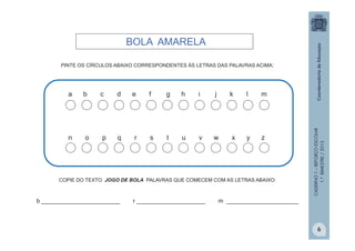 CADERNO1–REFORÇOESCOLAR
1.ºBIMESTRE/2013
PINTE OS CÍRCULOS ABAIXO CORRESPONDENTES ÀS LETRAS DAS PALAVRAS ACIMA:
a b c d e f g h i j k l m
n o p q r s t u v w x y z
COPIE DO TEXTO JOGO DE BOLA PALAVRAS QUE COMECEM COM AS LETRAS ABAIXO:
b ________________________ r _____________________ m ______________________
BOLA AMARELA
6
 