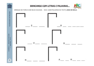 CADERNO1–REFORÇOESCOLAR
1.ºBIMESTRE/2013
____ E ____ _____
BRINQUE DE FORCA COM SEUS COLEGAS. DICA: USAR PALAVRAS DO TEXTO JOGO DE BOLA.
___R ___ ___ ___ ___ ___
____ U ____ _____ B ____ ____ ____
A ___ ___ R ___ ___ ___R ____ ____ _____
BRINCANDO COM LETRAS E PALAVRAS...
7
 