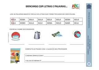 CADERNO1–REFORÇOESCOLAR
1.ºBIMESTRE/2013
BOLA BOBA BALA BULA BOLA BOLA BOBA BOLA
BALA BOBO BULA BULE BOBA BOLO BABÁ BELA
LEIA AS PALAVRAS ABAIXO E CIRCULE AS LETRAS QUE FORAM TROCADAS EM CADA COLUNA.
ESCREVA O NOME DOS DESENHOS.
______________ _______________ _________________ _____________
O MENINO BRINCA COM A __________________________.
A BLUSA DO MENINO É _____________________________.
.
COMPLETE AS FRASES COM A AJUDA DO SEU PROFESSOR.
BRINCANDO COM LETRAS E PALAVRAS...
8
 
