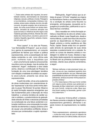 cadernos da pós-graduação
100
“...Todos estes artistas são inquietos, de sensi-
bilidade doentia, atormentados de obsessões
religiosas, sexuais, políticas e morais. Paisagens
e nus dramáticos, composições místicas e visi-
onárias, cenas rurais e urbanas, de circo, de café-
concerto, de gente suspeita, tais os temas prin-
cipais. As cores puras brilham em ácidos estri-
dentes, cercados de contornos abruptos nos
quais se traduz a influência da arte negra e das
madeiras gravadas primitivas. Através das varie-
dades dos meios pintura, escultura, gravura em
madeira, litografia, água-forte, cartazes, impres-
são em pano, etc.” 3
Para Lopera4, é na obra de Picasso,
“Les Demoiselles D’Avignon”, que se encon-
tra o germe do expressionismo, um conjunto
justificável de fatores que iniciam a poética
expressionista, como a exacerbação de reali-
dades existentes ou até, como afirma este
autor, mulheres nuas e esquálidas que
“... eram uma forma de realismo emocional tão
neurótico como se deseje, mas da extirpe dos
realismos”. Argan5
, analisando a obra citada
acima, observa a contribuição de Picasso na
fundação de uma nova abordagem temática
com relação a realidade do artista e ao aspec-
to sócio-cultural, presente nas obras dos
expressionistas.
A partir de então, vê-se uma avalanche
de obras modernistas com características di-
tas “expressivas” e de início centro minha aten-
ção no grupo “Die Brücke” [A ponte]. Observo
já nesta formação aspectos emergentes que
são fundamentais para a descrição de meus
trabalhos: o universo temático de caráter so-
cial e cotidiano, a predominância da gestuali-
dade através de fortes e decisivas pinceladas
na constituição de uma fatura acidental e co-
loração instintiva e uma composição truncada;
lotando de elementos o espaço pictórico a fim
de causar uma atmosfera conflitante, tensa e
sinuosa que contextualize o sujeito represen-
tado.
Reforçando, Argan6
coloca que os ar-
tistas do grupo “A Ponte” resgatam as origens
do Romantismo frente a sua realidade e defi-
ne a condição do artista como fecundo ou
emergente, anti-burguesa, recusando as lin-
guagens já constituídas, justificando a sua ru-
deza técnica e temática.
Devo ressaltar em minha formação ar-
tística a importância da obra do artista russo,
radicado no Brasil, Lasar Segall pois, desde a
minha infância, a partir dos meus oito anos fre-
qüentei as dependências do Museu Lasar
Segall, próximo a minha residência em São
Paulo, capital. Desde então tive um aprendi-
zado através da apreciação de suas obras
expostas e posteriormente vim a estudar, fa-
zendo os cursos de desenho artístico e mo-
delagem no atelier do museu. Destaco a liga-
ção direta deste expoente do expressionismo
no Brasil com as primeiras correntes expres-
sionistas, citando seus próprios comentários,
a seguir:
“Minhas melhores e mais preciosas horas, po-
rém, vivi-as em meu miserável quartinho dum
bairro popular de Berlim, em que, inflamado pela
possibilidade de pintar sem fórmulas e restrições
asfixiantes, tentava encontrar minha própria ex-
pressão artística.”
“[...] Foi nessa época crítica que tomei contato
com alguns jovens pintores que pertenciam a
Secessão de Max Liebermann como também a
de Lovis Corinth. Juntei-me a eles. Meus qua-
dros foram aceitos na Secessão, ganhei o prê-
mio Liebermann.” 7
Em seu livro “A forma difícil”, o historia-
dor Naves comenta a relação de Segall com o
expressionismo germânico, afirmando o as-
pecto incisivo do expressionismo na realida-
de:
“Para o expressionismo - sobretudo o germânico
-, a arte era muito mais do que um aspecto da
atividade humana. Em última análise, ela circuns-
 