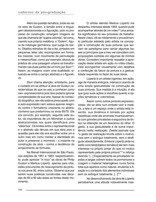 cadernos da pós-graduação
102
Além da questão temática, pode-se ver
na obra de Guston, a tensão entre a lingua-
gem abstracionista e a figuração, pois no pro-
cesso de construção, emergem imagens do
que ele chamaria de “sujeira colorida”, tal como,
usando sua própria metáfora, o “Golem”, figu-
ra da mitologia germânica, que surge do bar-
ro. Objetos retirados do dia a dia, pintados em
pequenas telas são recompostos em forma-
tos maiores, num movimento de permutação
e metamorfose, como por exemplo, blocos de
prédios de uma paisagem urbana se transfor-
mando nas duas partes de um livro por Storr12
.
Assim, as imagens criam uma dualidade, si-
tuando-se entre o campo abstrato e o figurati-
vo.
Storr chama atenção, entretanto, para
o cuidado em se atribuir à obra de Guston ca-
racterísticas do que se veio a conhecer como
neo- expressionismo pois isso poderia ignorar
complexidades de sua arte. Apesar do conteú-
do biográfico, ele não estava preocupado com
a auto-expressão nem estava apenas reagin-
do contra o formalismo crescente no abstra-
cionismo que predominou os anos 60/70. Ele
era convicto, por exemplo, segundo este au-
tor, da importância de um Mondrian e outros
abstracionistas nos quais identificava uma
“idéia fixa”. Os limites entre o representacional
e o abstrato são tênues em sua obra pois a
questão para ele não era escolher entre um e
outro mas em como manter a identidade do
autor e preservar o momento - o instante na
construção da obra - contra a tendência do
enrijecimento de fórmulas.
Na Bienal Internacional de São Paulo,
nas edições de 1981 e 1983, respectivamen-
te, pude apreciar “in loco” as obras de Philip
Guston e Markus Lüpertz, apenas para citar,
estes precursores do ressurgimento da pintu-
ra nos anos 90, entre outros. Observo que por
serem suas poéticas construídas nas déca-
das de 60 a 80 são estas as fontes deste mo-
vimento.
O artista alemão Markus Lüpertz me
despertou interesse desde 1992, quando pude
acompanhar através de um vídeo13
uma amos-
tra significativa do seu processo de trabalho.
Neste vídeo, vê-se nitidamente o procedimen-
to particular adotado pelo artista na concep-
ção e construção de suas pinturas que ser-
vem de paradigma para cercar algumas ba-
ses ou princípios que a meu ver coincidem com
proposições contidas em algumas de minhas
obras. Considero importante ressaltar a apre-
ciação deste artista em ação no vídeo citado,
visto acompanhar visualmente com detalhes
a confecção da fatura da pintura e a gestua-
lidade requerida no fazer de suas obras.
Lüpertz é um artista vigoroso, em ação,
age de maneira enérgica, intensa e usando de
uma ampla gestualidade na construção de
suas pinturas. Sua medida é a intuição, é ela
que guia suas ações e escolhas quanto a op-
ções temáticas e colorísticas.
Assim como outros pintores expressio-
nistas, ele se atira num embate com a maté-
ria, a tela é um espaço onde o artista esta in-
serido, sua dinâmica é tomada por ações
repetitivas onde ele arremete incansavelmen-
te com grandes pinceladas e esguichos de tin-
tas na obtenção de um descanso do olhar. O
gesto, a sua gestualidade é de suma impor-
tância nesta realização. Zweite assinala que
“o gesto de realização triunfa sobre o motivo,
mas sem o extinguir totalmente, sem o desfi-
gurar absolutamente. Embora Lüpertz pinte no
estilo concreto[objetivo temático] ele tem mais
interesse no próprio pintar do que no motivo
representado pela própria pintura”14
e reforça
dizendo “[...] Especialmente as pinceladas rá-
pidas e largas cobrem todos os pormenores e
coagem o material heterogêneo numa forma
total que aparece como natural, anulando a fi-
xação e o conteúdo dos elementos individuais
sem os extinguir totalmente. [...]”15
No desenvolvimento da obra de Lüpertz
percebemos uma atitude notavelmente ines-
 