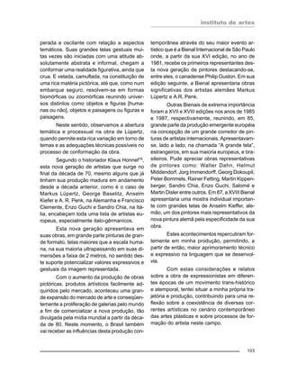 instituto de artes
103
perada e oscilante com relação a aspectos
temáticos. Suas grandes telas gestuais mui-
tas vezes são iniciadas com uma atitude ab-
solutamente abstrata e informal, chegam a
conformar uma realidade figurativa, ainda que
crua. E velada, camuflada, na constituição de
uma rica matéria pictórica, até que, como num
embarque seguro, resolvem-se em formas
biomórficas ou zoomórficas reunindo univer-
sos distintos como objetos e figuras [huma-
nas ou não], objetos e paisagens ou figuras e
paisagens.
Neste sentido, observamos a abertura
temática e processual na obra de Lüpertz,
quando permite esta rica variação em torno de
temas e as adequações técnicas possíveis no
processo de conformação da obra.
Segundo o historiador Klaus Honnef16
,
esta nova geração de artistas que surge no
final da década de 70, mesmo alguns que já
tinham sua produção madura em andamento
desde a década anterior, como é o caso de
Markus Lüpertz, George Baselitz, Anselm
Kiefer e A. R. Penk, na Alemanha e Francisco
Clemente, Enzo Guchi e Sandro Chia, na Itá-
lia, encabeçam toda uma lista de artistas eu-
ropeus, especialmente italo-gêrmanicos.
Esta nova geração apresentava em
suas obras, em grande parte pinturas de gran-
de formato, telas maiores que a escala huma-
na, na sua maioria ultrapassando em suas di-
mensões a faixa de 2 metros, no sentido des-
te suporte potencializar valores expressivos e
gestuais da imagem representada.
Com o aumento da produção de obras
pictóricas, produtos artísticos facilmente ad-
quiridos pelo mercado, aconteceu uma gran-
de expansão do mercado de arte e conseqüen-
temente a proliferação de galerias pelo mundo
a fim de comercializar a nova produção, tão
divulgada pela mídia mundial a partir da déca-
da de 80. Neste momento, o Brasil também
vai receber as influências desta produção con-
temporânea através do seu maior evento ar-
tístico que é a Bienal Internacional de São Paulo
onde, a partir da sua XVI edição, no ano de
1981, recebe os primeiros representantes des-
ta nova geração de pintores destacando-se,
entre eles, o canadense Philip Guston. Em sua
edição seguinte, a Bienal apresentaria obras
significativas dos artistas alemães Markus
Lüpertz e A.R. Penk.
Outras Bienais de extrema importância
foram a XVII e XVIII edições nos anos de 1985
e 1987, respectivamente, reunindo, em 85,
grande parte da produção emergente européia
na concepção de um grande corredor de pin-
turas de artistas internacionais. Apresentavam-
se, lado a lado, na chamada “A grande tela”,
estrangeiros, em sua maioria europeus, e bra-
sileiros. Pude apreciar obras representativas
de pintores como: Walter Dahn, Helmut
Middendorf, Jorg Immendorff, Georg Dokoupil,
Peter Bommels, Rainer Fetting, Martin Kippen-
berger, Sandro Chia, Enzo Guchi, Salomé e
Martin Disler entre outros. Em 87, a XVIII Bienal
apresentaria uma mostra individual importan-
te com grandes telas de Anselm Kieffer, ale-
mão, um dos pintores mais representativos da
nova pintura alemã pela especificidade da sua
obra.
Estes acontecimentos repercutiram for-
temente em minha produção, permitindo, a
partir de então, maior aprimoramento técnico
e expressivo na linguagem que se desenvol-
via.
Com estas considerações e relatos
sobre a obra de expressionistas em diferen-
tes épocas de um movimento trans-histórico
e atemporal, tentei situar a minha própria tra-
jetória e produção, contribuindo para uma re-
flexão sobre a coexistência de diversas cor-
rentes artísticas no cenário contemporâneo
das artes plásticas e sobre processos de for-
mação do artista neste campo.
 