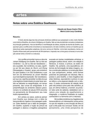 instituto de artes
105
Notas sobre uma Estética Goetheana
Cláudio de Souza Castro Filho
Maria Lúcia Levy Candeias
Resumo:
O texto aborda algumas das principais diretrizes estéticas que perpassam a obra, tanto literária
como teórico-filosófica, de Johann Wolfgang von Goethe. Não se trata de delimitar conceitos norteadores
da produção goetheana, mas de identificar a manifestação de idéias, próprias da escrita de Goethe, que
apontam para o conflito entre romantismo e neoclassicismo. Do lado romântico, temos um Goethe que se
deixa levar pelas aspirações subjetivas, tal como vemos em Werther. Já do lado neoclássico, temos um
Goethe influenciado pelo pensamento de Winckelmann, inspirado nas ruínas greco-romanas e numa rela-
ção salutar entre o homem e a natureza.
Um conflito primordial marca a obra de
Johann Wolfgang von Goethe. Ser ou não ser
romântico – ou, ser ou não ser neoclássico –,
eis a questão. Ser romântico, no caso, signifi-
ca ser fiel aos ideais do Sturm und Drang
[Tempestade e Ímpeto], grupo pré-romântico
do qual Goethe é um dos fundadores e que
tem em Os Sofrimentos do Jovem Werther
sua mais legítima expressão. Ser neoclássico,
por sua vez, significa acreditar na idéia de que
uma legítima modernidade só pode fazer sen-
tido se balizada na resignificação, em tempo
presente, das ruínas da antigüidade. A re-
presentificação do ambiente clássico greco-
romano no contexto do século XVIII encontra
no pensamento de Winckelmann seu mais
ilustre representante.
Em ambos os casos, pode-se pensar
num Goethe que dialoga com a idéia de
transcendência, ligada a uma paisagem poéti-
ca. Cabe destacar que a idéia de paisagem,
em Goethe, suplanta a noção de pintura de
paisagem e abarca a imagética paisagística
evocada em tantas modalidades artísticas: a
paisagem poética dá-se, assim, em relação à
literatura, à música, à pintura, ao teatro de
Goethe. Há, portanto, uma equivalência, em
termos de formulação de belas imagens, en-
tre a construção plástica e a construção literá-
ria, que comparecem, ambas, como formas
possíveis de poetização da natureza. Mas a
poesia é, para Goethe, a mais imagética das
artes literárias, equivalendo à pintura no que
se refere a uma especial relação com a natu-
reza. O poeta compreende tal relação tanto
pelo viés artístico como pelo viés científico, já
que, em última instância, o homem, ao produ-
zir toda sorte de saberes, estabelece com a
natura uma relação de espelhamento e
integração: a moderna finalidade do sujeito
conhecedor é a harmonia com a natureza.
Há na idéia romântica (ou hegeliana) de
transcendência um interessante contra-senso
no que diz respeito a uma intuição de Deus à
qual a arte pode nos convocar. Existe, em tal
pensamento, uma nítida perspectiva de
 