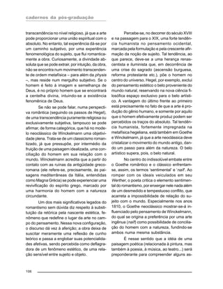 cadernos da pós-graduação
106
transcendência no nível religioso, já que a arte
pode proporcionar uma união espiritual com o
absoluto. No entanto, tal experiência dá-se por
um caminho subjetivo, por uma experiência
fenomenológica do sujeito, que flui romantica-
mente a obra. Curiosamente, a divindade ab-
soluta que se pode extrair, por intuição, da obra,
não se encontra num movimento transcenden-
te de ordem metafísica – para além da physis
–, mas reside num mergulho subjetivo. Se o
homem é feito à imagem e semelhança de
Deus, é no próprio homem que se encontrará
a centelha divina, intuindo-se a existência
fenomênica de Deus.
Se não se pode falar, numa perspecti-
va romântica (seguindo os passos de Hegel),
de uma transcendência puramente religiosa ou
exclusivamente subjetiva, tampouco se pode
afirmar, de forma categórica, que há no mode-
lo neoclássico de Winckelmann uma objetivi-
dade plena. Trata-se de um classicismo roman-
tizado, já que pressupõe, por intermédio da
fruição de uma paisagem idealizada, uma con-
ciliação do homem em sua relação com o
mundo. Winckelmann acredita que a partir do
contato com as ruínas da antigüidade greco-
romana (ele refere-se, precisamente, às pai-
sagens mediterrâneas da Itália, entendidas
como Magna Grécia) se pode experienciar uma
revivificação do espírito grego, marcado por
uma harmonia do homem com a natureza
circundante.
Um dos mais significativos legados do
romantismo sem dúvida diz respeito à substi-
tuição da retórica pela nascente estética, fe-
nômeno que redefine o lugar da arte no cam-
po do pensamento. Nessa nova configuração,
o discurso dá vez à aferição; a obra deixa de
suscitar meramente uma reflexão de cunho
teórico e passa a englobar suas potencialida-
des afetivas, sendo percebida como deflagra-
dora de um fenômeno estético, de uma rela-
ção sensível entre sujeito e objeto.
Percebe-se, no decorrer do século XVIII
e na passagem para o XIX, uma forte tendên-
cia humanista no pensamento ocidental,
marcada pela formulação e pela crescente afir-
mação da noção de sujeito. Tal tendência, ao
que parece, deve-se a uma herança renas-
centista e iluminista que, em decorrência de
uma crise do sagrado (ascensão burguesa,
reforma protestante etc.), põe o homem no
centro do universo. Hegel, por exemplo, exclui
do pensamento estético o belo proveniente do
mundo natural, reservando na nova ciência fi-
losófica espaço exclusivo para o belo artísti-
co. A vantagem do último frente ao primeiro
está precisamente no fato de que a arte é pro-
dução do gênio humano, e somente por aquilo
que o homem efetivamente produz podem ser
percebidos os traços do absoluto. Tal tendên-
cia humanista, fortemente impregnada na
metafísica hegeliana, está também em Goethe
e Winckelmann, já que a arte neoclássica deve
cristalizar o movimento do mundo antigo, dan-
do um passo para além da natureza. O belo
artístico supera, pois, o belo natural.
No centro do indissolúvel embate entre
o Goethe romântico e o clássico enfrentam-
se, assim, os termos ‘sentimental’ e ‘naïf’. Ao
romper com os ideais veiculados em seu
Werther, o poeta critica o elemento sentimen-
tal do romantismo, por enxergar nele nada além
de um desmedido e tempestuoso conflito, que
acarreta a impossibilidade de relação do su-
jeito com o mundo. Especialmente nos anos
1810, o Goethe neoclássico mostrar-se-á in-
fluenciado pelo pensamento de Winckelmann,
do qual se origina a preferência por uma arte
ingênua (naïf) como possibilidade de concilia-
ção do homem com a natureza, fundindo-se
ambos numa mesma substância.
É nesse sentido que a idéia de uma
paisagem poética (relacionada à pintura, mas
também à poesia, à música, ao teatro...) será
preponderante para compreender alguns as-
 