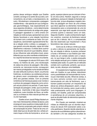 instituto de artes
107
pectos dessa ambígua relação que Goethe
constrói, ao longo e no centro de sua obra, com
romantismo, de um lado, e neoclassicismo, de
outro. Winckelmann compreende a paisagem
mediterrânea – não apenas em sua configura-
ção geomorfológica, mas especialmente em
seus aspectos climáticos – como determinante
para o desenvolvimento da antiga arte grega.
A paisagem agradável e o clima ameno em
relação ao norte europeu apresentam-se como
fatores favoráveis a uma relação harmônica
do homem com o ambiente ao redor. Em con-
seqüência, será também agradavelmente flui-
da a relação entre o artista e a paisagem, o
que gerará uma arte elevada, capaz de imitar
idealmente a natureza. O artista deve usufruir
do ambiente natural em que trabalha, deixan-
do-se influenciar pela atmosfera local, possi-
bilitando que sua arte manifeste sinteticamen-
te o espírito favorável da natureza circundante.
A passagem do século XVIII para o XIX
marca, na história da arte, uma recolocação
do status da pintura de paisagem. Até então,
somente as naturezas-mortas conseguiam
ser menos privilegiadas numa escala temática
de valor atribuído à pintura. Assim, as pinturas
históricas, os retratos e as cotidianas pinturas
de gênero eram considerados estilos mais
afins aos grandes artistas. Com os pintores
românticos tal hierarquia passa a ser revista e
a pintura de paisagem desponta como princi-
pal veículo pictórico do período. É pela repre-
sentação da paisagem, então, que os pintores
da época imprimirão à tela seus mergulhos
subjetivos, suas intuições de Deus, as sutile-
zas ou a síntese do meio natural que lhes ser-
viu de inspiração.
Goethe vê em Jacob Philipp Hackert um
dos mais interessantes artistas da época, pois
enxerga em seus quadros a instauração de um
nicho cósmico propiciado pelo próprio método
de composição do pintor. Trata-se de uma uni-
dade ideal que se dá pelo fato de o artista pri-
meiro traçar a linha do horizonte e, só em se-
guida, superpor planos que se colocam à fren-
te uns dos outros. Hackert, segundo a crença
goetheana, avança em relação à chamada ‘pin-
tura de vista’, já que ultrapassa o registro cien-
tífico da paisagem em favor de uma síntese
que deve aglutinar os elementos meramente
necessários para a compreensão de uma lei
essencial, que rege tanto aquele circunscrito
universo quanto a natureza como um todo.
Segundo Goethe1
, é pelo conhecimento legíti-
mo, empírico, vivencial, do fenômeno natural
que se dá a ciência, isto é, a compreensão
das leis essenciais que impulsionam o fluxo
fenomênico das coisas naturais.
Como se vê, é tênue o limite que sepa-
ra arte e ciência no pensamento de Goethe.
Se, em relação à ciência, é preciso conhecer
a fundo o fenômeno e sua história (por inter-
médio de um contato estreito com a nature-
za), no que tange à arte, o poeta pressupõe
uma relação sensual com a matéria, ainda que
mediada pela razão. É a partir de um delicado
contato com o particular, portanto, que se po-
derá, na arte, alcançar uma totalidade.
O neoplatonismo hegeliano já pode ser
visto em Goethe no que ambos vislumbram
como possibilidade de transcendência huma-
na por intermédio da arte. Afinal de contas, é
no mais estreito contato com natureza,
transmutando em arte tal fenômeno, que o
homem poderá encontrar um mecanismo de
elevar-se; ambos ultrapassam, assim, o regis-
tro iluminista de Lessing, para o qual a arte é
vista praticamente como pura linguagem. A
síntese, em Goethe, pode ser compreendida
à semelhança de um processo alquímico, o
qual se dá pela fusão de elementos aparente-
mente díspares.
Em Fausto, por exemplo, mostram-se
nítidas as influências que os escritos alquí-
micos do século XVII exerceram sobre a es-
crita goetheana. Quando decide abandonar a
clausura de sua biblioteca gótica (abandonan-
do também a fé nas categorias eruditas do
 