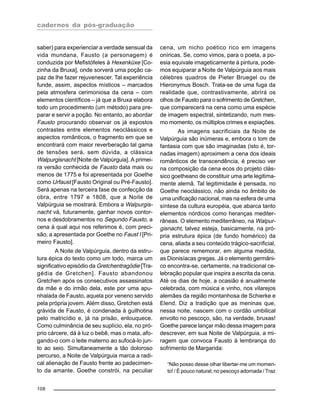 cadernos da pós-graduação
108
saber) para experienciar a verdade sensual da
vida mundana, Fausto (a personagem) é
conduzida por Mefistófeles à Hexenküxe [Co-
zinha da Bruxa], onde sorverá uma poção ca-
paz de lhe fazer rejuvenescer. Tal experiência
funde, assim, aspectos místicos – marcados
pela atmosfera cerimoniosa da cena – com
elementos científicos – já que a Bruxa elabora
todo um procedimento (um método) para pre-
parar e servir a poção. No entanto, ao abordar
Fausto procurando observar os já expostos
contrastes entre elementos neoclássicos e
aspectos românticos, o fragmento em que se
encontrará com maior reverberação tal gama
de tensões será, sem dúvida, a clássica
Walpurgisnacht [Noite de Valpúrguia]. A primei-
ra versão conhecida de Fausto data mais ou
menos de 1775 e foi apresentada por Goethe
como Urfaust [Fausto Original ou Pré-Fausto].
Será apenas na terceira fase de confecção da
obra, entre 1797 e 1808, que a Noite de
Valpúrguia se mostrará. Embora a Walpurgis-
nacht vá, futuramente, ganhar novos contor-
nos e desdobramentos no Segundo Fausto, a
cena à qual aqui nos referimos é, com preci-
são, a apresentada por Goethe no Faust I [Pri-
meiro Fausto].
A Noite de Valpúrguia, dentro da estru-
tura épica do texto como um todo, marca um
significativo episódio da Gretchentragödie [Tra-
gédia de Gretchen]. Fausto abandonou
Gretchen após os consecutivos assassinatos
da mãe e do irmão dela, este por uma apu-
nhalada de Fausto, aquela por veneno servido
pela própria jovem. Além disso, Gretchen está
grávida de Fausto, é condenada à guilhotina
pelo matricídio e, já na prisão, enlouquece.
Como culminância de seu suplício, ela, no pró-
prio cárcere, dá à luz o bebê, mas o mata, afo-
gando-o com o leite materno ao sufocá-lo jun-
to ao seio. Simultaneamente a tão doloroso
percurso, a Noite de Valpúrguia marca a radi-
cal alienação de Fausto frente ao padecimen-
to da amante. Goethe constrói, na peculiar
cena, um nicho poético rico em imagens
oníricas. Se, como vimos, para o poeta, a po-
esia equivale imageticamente à pintura, pode-
mos equiparar a Noite de Valpúrguia aos mais
célebres quadros de Pieter Bruegel ou de
Hieronymus Bosch. Trata-se de uma fuga da
realidade que, contrastivamente, abrirá os
olhos de Fausto para o sofrimento de Gretchen,
que comparecerá na cena como uma espécie
de imagem espectral, sintetizando, num mes-
mo momento, os múltiplos crimes e expiações.
As imagens sacrificiais da Noite de
Valpúrguia são inúmeras e, embora o tom de
fantasia com que são imaginadas (isto é, tor-
nadas imagem) aproximem a cena dos ideais
românticos de transcendência, é preciso ver
na composição da cena ecos do projeto clás-
sico goetheano de constituir uma arte legitima-
mente alemã. Tal legitimidade é pensada, no
Goethe neoclássico, não ainda no âmbito de
uma unificação nacional, mas na esfera de uma
síntese da cultura européia, que abarca tanto
elementos nórdicos como heranças mediter-
râneas. O elemento mediterrâneo, na Walpur-
gisnacht, talvez esteja, basicamente, na pró-
pria estrutura épica (de fundo homérico) da
cena, aliada a seu conteúdo trágico-sacrificial,
que parece rememorar, em alguma medida,
as Dionisíacas gregas. Já o elemento germâni-
co encontra-se, certamente, na tradicional ce-
lebração popular que inspira a escrita da cena.
Até os dias de hoje, a ocasião é anualmente
celebrada, com música e vinho, nos vilarejos
alemães da região montanhosa de Schierke e
Elend. Diz a tradição que as meninas que,
nessa noite, nascem com o cordão umbilical
envolto no pescoço, são, na verdade, bruxas!
Goethe parece lançar mão dessa imagem para
descrever, em sua Noite de Valpúrguia, a mi-
ragem que convoca Fausto à lembrança do
sofrimento de Margarida:
“Não posso desse olhar libertar-me um momen-
to! / É pouco natural; no pescoço adornada / Traz
 