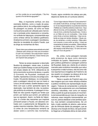 instituto de artes
109
um fino cordão de cor avermelhada, / Tão fino
quanto o fio de lâmina aguçada!”2
Mas, é importante verificar, em dois
exemplos distintos, como a noção de paisa-
gem poética (isto é, de configuração imagética
da paisagem na poesia, tal como se fosse
numa pintura) pode ser utilizada para mencio-
nar o contraste entre classicismo e romantis-
mo na Noite de Valpúrguia, compreendida aqui
como síntese cênica da estética goetheana.
Analisemos primeiro a paisagem neoclássica,
descrita na escalada do próprio Fausto, que
se dirige às montanhas de Harz:
“Quem dera que pudesse essa estrada encurtar!
/ Deslizar pelo campo em meio aos arvoredos /
E subir nos rochedos / De onde brotam nascen-
tes que sussurram eternas! / Esse imenso pra-
zer inspiram tais paragens.” 3
Talvez se possa equiparar a descrição
fáustica da paisagem, nesse caso, à pintura
ideal que Goethe festeja na obra de Ruysdael,
em ensaio datado de 1816. Utilizando-se de
tema recorrente na pintura da época, o quadro
O Convento, de Ruysdael, analisado por
Goethe, representa a ruína de uma antiga cons-
trução. Há grande destaque, na composição,
para a paisagem natural em que se insere a
ruína e, em tal contexto, Goethe destaca o equi-
líbrio com que o pintor apresenta signos de
destruição, mas também de vida, na poetiza-
ção pictórica do ambiente. A paisagem é insu-
flada de vida quando irrigada por fontes que
jorram, por riachos que correm, por pântanos
que se espraiam. Assim, na Noite de Valpúr-
guia, é o brotar das nascentes que inspirará
primaveril prazer a Fausto, em absoluto con-
traste com o padecimento de Margarida na-
queles mesmos instantes. Mais à frente, pou-
co antes de uma tempestuosa ventania se
abater sobre o caminho das montanhas,
Fausto, agora romântico da cabeça aos pés,
depara-se diante de um suntuoso abismo:
“Como fulge indeciso! Abismo! Coisa estranha! /
Um clarão muito tênue, ao longe, lembra a auro-
ra / E dos despenhadeiros na profunda entranha
/ Reflete-se e rebrilha ardente a toda hora. / Aqui
afloram brumas, ali há exalações, / Surgem cha-
mas do fumo, ardentes fluorescências, / Corta o
ar um filete de luz em evoluções, / Que brota
como fonte a iluminar distâncias. / Aqui se es-
tende ao largo em tantas direções, / Quais vei-
as, às centenas, a cortar campina, / Mais além
num recanto o curso enfim se afina, / Unem-se
novamente em lentas convulsões. / Raios brilham
no infinito, / São poalha de luz. / Olha além! No
alto espaço onde afinal reluz, / E rubro se incen-
deia um muro de granito.” 4
Se, antes, numa paisagem marcada
pela presença da água como elemento
vivificador do quadro, relacionamos a paisa-
gem poética goetheana à paisagem pictórica
de Ruysdael, desta vez, diante de um abismo
marcado pela romântica imensidão que reduz
à pequenez a visão humana, não há como não
nos reportarmos à imagética de Friedrich e de
seu quadro Le voyageur au-dessus de la mer
de mages, pintado por volta de 1818.
Talvez o quadro de Friedrich seja uma
das imagens que com maior eficácia sintetize
a poética romântica de representação da pai-
sagem. Trata-se de compreender o ambiente
retratado não exatamente com uma fidelidade
científica, naturalista, mas como um espaço
idílico a partir do qual se buscará um movimen-
to de transcendência por meio do mergulho na
natureza; esse mergulho transcendental, por
sua vez, parece obedecer a dois sentidos opos-
tos, mas também complementares. De um
lado, é pela vastidão do abismo, pela sensa-
ção de infinitude diante da paisagem, que se
alcança uma intuição de Deus, tal qual acredi-
ta Hegel ser a finalidade última do belo artísti-
 