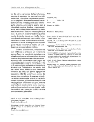 cadernos da pós-graduação
110
co. De outro, a presença da figura humana,
que nos dá as costas (ou que nos inclui, ob-
servadores, como parte integrante do quadro),
faz da pequenez do homem diante da nature-
za monumental ponto de partida para um mer-
gulho subjetivo. Atravessar o abismo com a
intensidade máxima do olhar – percebendo,
ainda, a sonoridade de seus silêncios, o hálito
de sua ventania, o percurso veloz do grito que
ecoa – é, também, percorrer o abismo que nos
conduz à mancha escura que nos faz huma-
nos. Quando se desvenda como sujeito, o ho-
mem descobre-se profundamente solitário,
impelindo-se assim ao mergulho circunspecto
que o induz a buscar em si mesmo um senti-
do para a compreensão do mistério.
Goethe, o neoclássico, empenhou-se
com militância na crítica de um romantismo
que configura na experiência subjetiva uma
reflexão apaixonada sobre as coisas do mun-
do em suas potencialidades transcendentais.
Ao fim da vida, concluindo Fausto (depois de
seis décadas de incessante trabalho), o poeta
revê suas posições relativas a um classicismo
à maneira de Winckelmann. Na revisão final
de Fausto, então, rearticula-se o hemisfério
romântico do autor, que parece agregar um
classicismo não tão conservador como o de
outrora, mas consciente de sua raiz românti-
ca, posto que pressupõe uma recolocação do
homem no mundo, por meio de uma profunda
integração com a natureza. O sujeito, embora
se articulando positivamente com a natureza,
está profundamente só em sua singular visão
de mundo – eis a paisagem poética de uma
possível estética goetheana.
Cláudio de Souza Castro Filho, Mestre em Artes pelo Insti-
tuto de Artes – UNICAMP.
E-mail: claudioscf@ig.com.br
Orientadora: Profa. Dra. Maria Lúcia Levy Candeias, Docen-
te junto ao Depto. de Artes Cênicas do Instituto de Artes –
UNICAMP.
E-mail: mlcandeias@globo.com
Notas
1. GOETHE, 1996.
2. ___________. 1976, p. 218.
3. Idem, p. 201.
4. Ibidem, pp. 204-205.
Referências Bibliográficas
ECO, U. História da Beleza. Tradução Eliana Aguiar. Rio de
Janeiro: Record, 2004.
GOETHE, J. W. Fausto. Tradução Sílvio Meira. São Paulo: Abril
Cultural, 1976.
___________. Doutrina das Cores. Tradução Marco Gianotti.
São Paulo: Nova Alexandria, 1996.
___________. Escritos Sobre Arte. Tradução Marco Aurélio
Werle. São Paulo: Imprensa Oficial, 2005.
HADDOCK LOBO, R. “A Estética de Hegel e o Ideal Romântico
do Amor”. In: FRANCO, I. F. (org.) O que nos faz pensar: arte
e filosofia (Cadernos do Departamento de Filosofia da PUC-
Rio). Rio de Janeiro: PUC-Rio, 2003.
HEGEL, G. W. E. Estética. Tradução Orlando Vitorino. Lisboa:
Guimarães, 1993.
WINCKELMANN, J. J. Reflexões Sobre a Arte Antiga. Tradu-
ção Herbert Caro e Leonardo Tochtrop. Porto Alegre: Movi-
mento / UFRGS, 1975.
 