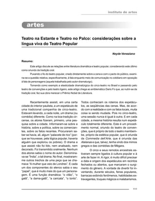 instituto de artes
111
Teatro na Estante e Teatro no Palco: considerações sobre a
língua viva do Teatro Popular
Neyde Veneziano
Resumo:
Este artigo discute as relações entre literatura dramática e teatro popular, considerando este último
como oriundo da tradição oral.
Puxando o fio do teatro popular, criado diretamente sobre a cena e com o pacto do público, exami-
na-se a questão relativa, especificamente, à fala enquanto meio de comunicação no cotidiano em oposição
à fala de personagens (aquela trabalhada pelo autor-dramaturgo).
Tomando como exemplo a elasticidade dramatúrgica do circo-teatro no Brasil e passando pelo
teatro de convenções e pelo teatro ligeiro, este artigo chega ao emblemático Dario Fo que, ao nutrir-se da
tradição oral, fez sua obra merecer o Prêmio Nobel de Literatura.
Recentemente assisti, em uma certa
cidade do interior paulista, a um espetáculo de
uma tradicional companhia de circo-teatro.
Estavam levando, a cada noite, um drama (ou
comédia) diferente. Como na boa tradição cir-
cense, os atores fizeram, primeiro, uma pes-
quisa sobre a cidade. Informaram-se sobre a
história, sobre a política, sobre os comercian-
tes, sobre os fatos recentes. Procuraram sa-
ber se havia, ali, algum “palacete de rico” (por-
que se houvesse, pela lógica popular, haveria
alguém que explorou os pobres). O drama a
que assisti não foi lido, nem analisado, nem
decorado. Foi transmitido oralmente. Nenhum
dos atores sabia o nome do autor. Denomina-
va-se “Índia”, o tal drama. No final, mostraram-
me outros trechos de uma peça que se cha-
mava “A mulher que veio de Londres”. E cada
um dos componentes do elenco sabia o seu
“papel”, que é muito mais do que um persona-
gem. É uma função dramática: “o vilão”, “o
galã”, “a dama-galã”, “a caricata”, “o tonto”.
Todos conheciam os roteiros dos espetácu-
los, as seqüências das cenas. Mas, de acor-
do com a realidade e com os fatos locais, muita
coisa ia sendo mudada. Pois no circo-teatro,
uma sessão nunca é igual à outra. E em cada
cidade, a mesma história resulta num espetá-
culo totalmente diferente. Este é um procedi-
mento normal, oriundo do teatro de conven-
ções, que é próprio de todo o teatro mambem-
be, próprio da estética popular, que é oriunda
da Commedia dell’Arte, que é oriunda das
Atelanas e que, talvez, tenha vindo dos mimos
gregos e das comédias de Mégara.
O circo e seus remotos ancestrais es-
tiveram sempre ligados à cultura popular e à
arte de fazer rir. A rigor, é muito difícil precisar
a data e origem dos espetáculos em recintos
fechados ou abertos, que marcaram o surgi-
mento do gênero. A vontade de divertir foi in-
ventando, durante séculos, feiras populares,
barracas exibindo fenômenos, habilidades ex-
travagantes, truques mágicos e malabarismos.
 
