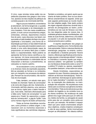 cadernos da pós-graduação
112
O circo, cujas remotas raízes estão nos es-
petáculos populares dos gregos e dos roma-
nos, apossou-se das criações de palhaços da
comédia popular e da Commedia dell’Arte.
Alguns poucos trabalhos universitários
já abordaram, de forma tangencial, a questão
da arte da encenação e da interpretação no
circo brasileiro. Fora dos meios acadêmicos,
porém, é muito comum encontrarmos artigos,
entrevistas, crônicas, depoimentos (mesmo
fora do país), cujos discursos nos fazem crer
que existe um jeito brasileiro de fazer circo (prin-
cipalmente o circo-teatro), uma forma de in-
terpretação que traduz um tipo determinado de
caráter. E que este jeito brasileiro estaria com-
binado a uma certa descontração capaz de
proporcionar um terreno fértil para a criativi-
dade e a espontaneidade. Nada poderia se
apresentar de forma menos científica ou me-
nos rigorosa. Um tenaz preconceito acredita
que a espontaneidade e a criatividade não se
misturariam a técnicas e procedimentos, se
colocados no mesmo cadinho.
Ao se estudarem o circo, as bufonarias
e os diversos meios de expressão populares,
têm-se estudado as formas e os conteúdos,
sem um mergulho nos processos de elabora-
ção. Pensam-se nos enunciados, não nas for-
mas de enunciação.
Falta, também, um estudo mais apro-
fundado do chamado “teatro de convenções”
e de como ele chegou até nós. Certamente, a
Commedia dell’Arte plasmou uma estrutura
que se tornou rígida para o teatro francês e
que, mais tarde, retornaria afrancesada para
a Itália como “teatro de convenções” no qual
espera-se a “tirada” do capocomico, a esper-
teza da “primeira atriz”, a gag do “bufão”, tudo
como manda o figurino do teatro all’improviso.
Todas as formas dramáticas reconhe-
cem, como primeira e unitária origem, o rito:
nasceram com os momentos essenciais e
mais significativos das cerimônias religiosas.
Também a comédia e, em geral, aquilo que se
chama de teatro profano, teve na sua ascen-
dência características do sagrado, ainda que
este sagrado pertencesse ao mundo ritualís-
tico das religiões pagãs. Este teatro profano
de origem sagrada sobreviveu durante todo o
período de perseguições ao teatro, profis-
sionalizou-se nas ruas de Veneza e se insta-
lou nas elegantes salas de nossos dias. A
oralidade geradora destas manifestações, sob
todas as suas formas, determinou uma estéti-
ca popular e um jeito de representar direta e
exclusivamente para o público.
O espírito classificador dos gregos já
qualificava a tragédia como forma literária das
mais apreciadas. Sobre a natureza literária da
dramaturgia, perguntas, no entanto, continu-
am desafiando o Ocidente pensante: Haverá
mesmo, diferenças significativas entre drama-
turgia popular e dramaturgia elitista? Literatu-
ra dramática é somente aquela que exige o
exercício solitário “em gabinete” ou também
se cria literatura diretamente sobre a cena? E
o público? É criador ou, apenas, espectador?
As questões deslizam, umas sobre as outras.
Desde Aristóteles, especialistas se
ocuparam do caso. Estudos e pesquisas, des-
velaram as técnicas dramatúrgicas. Todos fo-
ram unânimes: dramaturgia se apóia sobretu-
do na “ação dramática”1
e também nos confli-
tos, na superação dos obstáculos, na mani-
pulação das situações. Há arquiteturas muito
claras para os diversos sub-gêneros da litera-
tura dramática. Trata-se de estruturas que des-
cendem da tragédia ou da comédia nova ou
do drama romântico. No arcabouço de cada
gênero há o lugar certo para que um velho tio
(ou médico da família, ou advogado do casal)
entre para dar um conselho como porta-voz
do autor, por exemplo. Há também o espaço
ideal que para casais enamorados atinjam
seus objetivos, criados brejeiros compliquem
a vida de seus patrões, heróis incorruptíveis
vençam as dificuldades2
. No clássico edifício
 