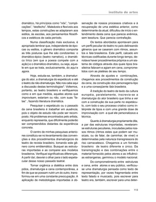 instituto de artes
113
dramático, há princípios como “nós”, “compli-
cações”, “desfecho”. Maleáveis e flexíveis aos
tempos, estas construções se adaptaram aos
estilos, às escolas, aos pensamentos filosófi-
cos e estéticos de cada período.
Numa classificação mais exclusiva, é
apropriado lembrar que, independente de épo-
cas ou estilos, o gênero dramático comporta
as três posturas que lhe são condizentes: o
dramático-épico (teatro narrativo), o dramáti-
co lírico (em que a poesia compete com a
ação) e o dramático-dramático, ou seja, aque-
le em que se trata, exclusivamente, do aqui e
agora.
Hoje, estuda-se, também, a dramatur-
gia do ator, a dramaturgia do espetáculo e até
o teatro da não-dramaturgia. Não nos cabe aqui
a discussão destas terminologias3
. Voltemos,
portanto, ao teatro brasileiro e verifiquemos
como e em que medida, aqueles atores que
improvisam, estariam ou não, com suas “fa-
las” , fazendo literatura dramática.
Pesquisar o espetáculo ou o passado
da cena brasileira é trabalhar em ausência,
pois o objeto de estudo não pode ser recom-
posto. Há problemas encontrados pelo artista,
enquanto representa, que dificilmente poderão
ser compreendidos distantes da experiência
concreta.
O centro de minhas pesquisas anterio-
res constituiu-se no levantamento das conven-
ções e dos procedimentos dramatúrgicos do
teatro de revista brasileiro, tomando este gê-
nero como emblemático. Busquei as estrutu-
ras importadas e as comparei aos modelos
brasileiros. Verifiquei significativas diferenças.
A partir daí, desviei o olhar para o lado espeta-
cular desse nosso passado teatral.
Tornar orgânica a dialética entre dois
pólos, dramaturgia e cena contemporânea, a
fim de que se possam nutrir um do outro, trans-
formou-se em uma constante preocupação. A
aplicação de metodologias importadas à ob-
servação de nossos processos criativos e à
recuperação de uma estética anterior, como
determinante da atual, dificultou de início o en-
tendimento desta cena que parecia anêmica,
sem tessitura. Que parecia contrafação.
Os textos abordados apontavam para
um perfil peculiar do teatro no país delineando
gêneros que se casaram com ritmos, assun-
tos e fala brasileiros. Este perfil, calcado em
técnicas codificadas durante longo tempo, de-
notava haver procedimentos próprios e um sis-
tema de códigos através dos quais tipos bra-
sileiros falavam e agiam em cena, comprome-
tidos com as platéias de seu tempo.
Através de ajustes e combinações,
chegamos aos procedimentos da construção
da cena, da construção dos personagens-tipo
e a uma conseqüente fala brasileira.
À tradição do teatro de texto da cultura
européia, paralelamente, inscrevia-se a
dramaturgia do ator brasileiro que tinha a ver
com a construção da sua parte no espetácu-
lo, com todo o seu processo criativo como in-
térprete de tipos e com uma grande dose de
improvisação com a qual ele personalizava a
técnica.
Quanto à dramaturgia propriamente dita,
a par das estruturas importadas, revelaram-
se estruturas peculiares, inoculadas pelos nos-
sos ritmos (ritmos estes que podem ser mu-
sicais, ou de falar, de caminhar, de viver) e
determinadas pela natureza transgressora do
riso carnavalesco. Chegamos a um formato
brasileiro de teatro diferente e único. Da
transmigração e das combinações entre o
material fornecido pelos atores e as influênci-
as estrangeiras, germinou o modelo nacional.
Do comprometimento entre estruturas
e cena, entre atores e seu público, verificou-
se uma dramaturgia pensada como texto de
representação, por vezes fragmentada entre
texto falado e musicado, pois escrever para
teatro era, também, escrever para uma deter-
 