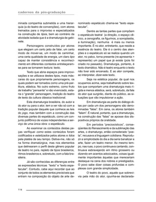 cadernos da pós-graduação
114
minada companhia submetida a uma hierar-
quia (a do teatro de convenções), com atores
treinados para o improviso e especializados
na construção de tipos, bem ao contrário da
atividade isolada que é a dramaturgia de gabi-
nete.
Personagens construídos por atores
que elegiam um certo jeito de falar, um certo
modo de mover-se, um modo de caminhar,
uma certa qualidade de energia, um claro tipo
capaz de manter consistência e reconheci-
mento em diferentes contextos entrelaçaram-
se para se tornarem textura: texto.
Texto que abria espaços para improvi-
sações e se utilizava destes tipos, mais más-
caras do que propriamente personagens, os
quais podem ser tomados como uma pré-par-
titura, elástica. No outro extremo, como fruto
de trabalho “pensante” e não vivenciado, esta-
ria o “grande” personagem, tradição do teatro
de texto da cultura clássica tradicional.
Esta dramaturgia brasileira, do autor e
do ator ou para o ator, tem a ver não só com a
tradição popular daquele que conhece as leis
do jogo, mas também com a construção das
diversas partes do espetáculo, como um con-
junto polifônico de vozes independentes a ser-
viço de uma única obra: o espetáculo.
Ao examinar os conteúdos destas pe-
ças verifiquei como estes conteúdos foram
codificados e estetizados pelos atores e lidos
pela platéia de seu tempo. Detive-me, não só
na forma dramatúrgica, mas nos elementos
que delinearam o perfil deste gênero popular
de teatro no país, repleto de tipos brasileiros,
ritmos brasileiros e, sobretudo, com a fala bra-
sileira.
Já são conhecidas as diferenças entre
as expressões técnicas “texto” e “texto espe-
tacular”. Contudo, cabe aqui recordar que ao
conjunto de todos os elementos previsíveis que
entram na composição do objeto de arte de-
nominado espetáculo chama-se “texto espe-
tacular”.
Dentre as tantas partes que compõem
o espetáculo teatral (a direção, o espaço cê-
nico, a cenografia, os figurinos, a sonoplastia,
a iluminação), nenhuma é mais ou menos
importante. É no ator, entretanto, que reside a
essência do teatro. Ele é o centro das aten-
ções e o espetáculo só se realiza quando um
ator, no palco, torna presente (re-apresenta >
representa) um papel que já existe (pois foi
criado no passado). Dramaturgia, portanto, é
texto dramático. Não é teatro enquanto o texto
não tiver sido encenado. E ao ator compete,
ao interpretar, dizer este texto.
Seja na estética popular, da qual nos
ocupamos acima, seja trabalhando sobre tex-
tos que comportam uma dramaturgia mais rí-
gida e menos elástica, será, sobretudo, da fala
do ator que surgirão, diante do público, as si-
tuações que vão impulsionar a ação.
Em dramaturgia as parte do diálogo di-
tas por cada um dos personagens são deno-
minadas “falas”. Em cena, os atores também
“falam”. É natural, portanto, que a dramaturgia,
na construção das “falas” se aposse dos dis-
positivos próprios da oralidade.
Em períodos “preciosísticos”, conse-
qüentes do Renascimento e da sublimação das
artes, o dramaturgo, então considerado “poe-
ta”, recusava a linguagem cotidiana. Reprodu-
zir a simplicidade do dia a dia seria banalizar a
arte, fazer um teatro menor. Ao mesmo tem-
po, nas ruas, o povo continuava cantando, con-
tinuava esbravejando em ritmo grosseiro ou
dizendo em acentos adocicados, coisas igual-
mente importantes àquelas que mereceriam
destaque na cena dos nobres e prestigiados.
O povo sabe dizer coisas profundas e com-
plexas com grande simplicidade.
O teatro do povo, aquele que sobrevi-
via pela mão do ator, opunha-se declarada-
 