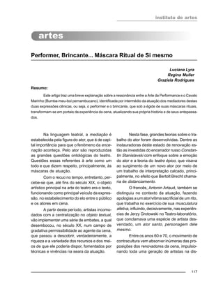 instituto de artes
117
Performer, Brincante... Máscara Ritual de Si mesmo
Luciana Lyra
Regina Muller
Graziela Rodrigues
Resumo:
Este artigo traz uma breve explanação sobre a ressonância entre a Arte da Performance e o Cavalo
Marinho (Bumba-meu-boi pernambucano), identificada por intermédio da atuação dos mediadores destas
duas expressões cênicas, ou seja, o performer e o brincante, que sob a égide de suas máscaras rituais,
transformam-se em portais da experiência da cena, atualizando sua própria história e de seus antepassa-
dos.
Na linguagem teatral, a mediação é
estabelecida pela figura do ator, que é de capi-
tal importância para que o fenômeno da ence-
nação aconteça. Pelo ator são reproduzidas
as grandes questões ontológicas do teatro.
Questões essas referentes à arte como um
todo e que dizem respeito, principalmente, às
máscaras de atuação.
Com o recuo no tempo, entretanto, per-
cebe-se que, até fins do século XIX, o objeto
artístico principal na arte do teatro era o texto,
funcionando como principal veículo da expres-
são, no estabelecimento do elo entre o público
e os atores em cena.
A partir deste período, artistas incomo-
dados com a centralização no objeto textual,
vão implementar uma série de embates, a qual
desembocou, no século XX, num campo de
gradativa permissibilidade ao agente da cena,
que passou a descobrir, verdadeiramente, a
riqueza e a variedade dos recursos e dos mei-
os de que ele poderia dispor, fomentados por
técnicas e vivências na seara da atuação.
Nesta fase, grandes teorias sobre o tra-
balho do ator foram desenvolvidas. Dentre as
instauradoras deste estado de renovação es-
tão as investidas do encenador russo Constan-
tin Stanislavski com enfoque sobre a emoção
do ator e a teoria do teatro épico, que visava
ao surgimento de um novo ator por meio de
um trabalho de interpretação calcado, princi-
palmente, no efeito que Bertolt Brecht chama-
ria de distanciamento.
O francês, Antonin Artaud, também se
distinguiu no contexto da atuação, fazendo
apologias a um ator/vítima sacrificial de um rito,
que trabalha no exercício de sua musculatura
afetiva, influindo, decisivamente, nas experiên-
cias de Jerzy Grotowski no Teatro-laboratório,
que conclamava uma espécie de artista des-
vendado, um ator santo, personagem dele
mesmo.
Entre os anos 60 e 70, o movimento de
contracultura vem absorver inúmeras das pro-
posições dos renovadores da cena, impulsio-
nando toda uma geração de artistas na dis-
 