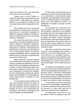 cadernos da pós-graduação
118
cussão da função do ator e do rompimento
com os limites das convenções.
Grupos como o Living Theatre e o
Théâtre du Soleil, além de encenadores como
Tadeuz Kantor e Peter Brook, por exemplo,
aderiram a uma espécie de enfoque no ator
como primordial conduto da experiência cêni-
ca.
Esta migração do foco na arte teatral
vai estabelecer um campo para a criação au-
tônoma do ator e favorecer o surgimento de
diferentes linguagens voltadas ao trabalho do
artista no desenvolvimento de suas pulsões
estéticas e ideológicas.
No contexto da performance, entendi-
da enquanto uma destas linguagens de reno-
vação, o trabalho do mediador é redimensio-
nado, como já se aponta no ator do teatro con-
temporâneo. O performer, diferentemente do
ator de teatro convencional, que representa ou
“vive” um personagem restrito a uma drama-
turgia pré-estabelecida, atua num espaço mais
aberto ao jogo, ao improviso, à espontaneida-
de, ao risco, à própria vida.
Desta perspectiva, pode-se perceber
que se distanciando das artes convencionais,
onde há o privilégio do esteticismo e dos con-
teúdos externos à realidade do intérprete com
o público, a Arte de Performance eleva a pri-
meiro plano a relação do atuante com a vida,
com o espectador e a própria arte, ressaltan-
do suas características primevas de naturali-
dade e espontaneidade, em contraposição ao
estado sistematizado e ensaiado da arte-
estabelecida.
A incorporação dos atos cotidianos, de
vida, das emissões pessoais do artista na
performance adquire força de ato ritual, por-
tanto ato modificador. Os atos cotidianos e as
relações de vida na cena performática são
ritualizados, promovendo a revelação de sua
face não-realista, de transcendência.
É neste plano transcendente que se
estabelece o encontro entre performer e públi-
co na performance, caracterizando-se pela
fugacidade, pela realização do relacionamen-
to vivo no instante-presente e funcionando o
artista como uma espécie de “médium”, de
catalisador de energias no espaço e tempo
simultâneos.
Em conjunção com o performer, o pú-
blico manifesta o rito, saindo de uma posição
de espectador, apreciador de uma estética
para tomar parte em uma relação mítica, de
comunhão. Naturalmente, o jogo direto, fren-
te-a-frente com público, comum a linguagem
da performance, exige do performer maior des-
treza na desenvoltura de sua Arte, tendo em
vista que não se deve sustentar em conven-
ções mortas e ilusionistas, típicas da cena tra-
dicional do Teatro.
Não tendo o ilusionismo onde se apoi-
ar, leia-se uma personagem para mostrar, o
performer, como afirma Renato Cohen, mos-
tra-se dentro de um vocabulário pessoal, a
partir de suas próprias particularidades, esta-
belecendo relações com personas ou figuras,
denominação que o próprio Cohen dá em lu-
gar de personagem, como no teatro convenci-
onal.1
Na atuação em performance, a busca
da persona se dá a partir do próprio performer,
não de uma dramaturgia pré-concebida. É um
processo radical, comumente impulsionado
por um movimento de “extrojeção” do atuante,
porque liberta o ego para a definição de roteiro
ou do tema para representação de partes de
si mesmo, sua visão de mundo, sua pessoa.
É natural assim, que sendo valorizados
o histrionismo e a extrojeção, o performer par-
ta, durante o processo, mais da forma do que
do conteúdo, ou seja, pelo caminho do
significante desemboca-se no significado.
Na performance, como visto, é o pró-
prio artista o cerne do processo e não uma
 
