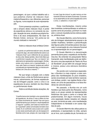 instituto de artes
119
personagem, só que o artista trabalha sob o
que podemos chamar de máscara ritual,
metamorfoseando-a nas diferentes personas
ou figuras, numa espécie de auto-representa-
ção.
Como presença corpórea, o performer,
sob o amparo desta máscara ritual, é portal
da experiência cênica e no comando da cria-
ção / atuação da cena, atualiza sua própria his-
tória e de seus antepassados. No dizer de
Renato Cohen, torna-se “Um porta-voz do
mundo oralizado e memorial.” 2
Sobre a máscara ritual, enfatiza Cohen:
“... quando um performer está em cena, ele está
compondo algo, ele está trabalhando sobre sua
“máscara ritual” que é diferente de sua pessoa
do dia-a-dia. Nesse sentido, não é lícito falar que
o performer é aquele que “faz a si mesmo” em
detrimento do representar a personagem. De fato,
existe uma ruptura com a representação, (...),
mas este “fazer a si mesmo” poderia ser melhor
conceituado por representar algo ( a nível de sim-
bolizar) em cima de si mesmo.” 3
No que tange a atuação sob a citada
máscara ritual, a Arte da Performance aproxi-
ma-se, sobremaneira, de formas espetacula-
res de linhagem popular, como o circo e os
espetáculos do povo, também de ritos tribais
ou performances rituais.
Sobre a similitude destas atuações, diz
Cohen:
“A performance tem também uma característica
de espetáculo, de show. E isso a difere do tea-
tro. Esse movimento de “vaivém” faz com que o
performer tenha que conduzir o ritual-espetáculo
e “segurar” o público, sem estar ao mesmo tem-
po “suportado” pelas convenções do teatro ilusi-
onista. É um confronto cara-a-cara com o públi-
co (às vezes acentuado pelo uso de espaços di-
ferentes como ruas, praças, etc.) que exige mui-
to mais “jogo de cintura” ou pelo menos um trei-
namento diverso do teatro ilusionista. O proces-
so se assemelha ao de outros espetáculos como
o circo, o cabaret e o music-hall.” 4
Estas manifestações, mesmo antes
das investidas contemporâneas no artista en-
quanto cerne do processo, já tinham no medi-
ador, o veículo insubstituível da vivência estéti-
ca, artística-ritual.
No Cavalo Marinho, como forma de te-
atro de linhagem absolutamente popular e de
caráter ritualístico, também a personificação
das figuras pelos brincantes parece não equi-
valer à encarnação de uma máscara ficcional
ou à representação de um personagem.
O Cavalo Marinho é a denominação
pernambucana para o espetáculo de Bumba-
meu-boi. No entender do pesquisador Marco
Camarotti, esta manifestação pode ser defini-
da como uma das espécies de Teatro do Povo
do Nordeste5, já que além de conjugar dança
e música, possui uma estrutura dramática
definida.
De acordo com numerosos especialis-
tas, o Bumba é a mais original, a mais com-
plexa das manifestações do povo brasileiro,
sendo encontrado em todo território nacional,
com ênfase, porém, nas regiões Norte e Nor-
deste, em zona de pescadores e na faixa lito-
rânea da cana-de-açúcar.
No passado, o Bumba era um auto
hierático que fazia parte dos Reisados, nome
dado a um grupo variado de representações
folclóricas nas quais o canto e a dança são
predominantes. Em algum momento, houve
uma separação destes reisados em relação
ao auto, tornando-se este, uma manifestação
independente no Nordeste e em outras regi-
ões do país.
O Cavalo Marinho não utiliza palcos ou
praticáveis, é representado no chão, sempre
ao ar livre, com a platéia de pé, formando um
 