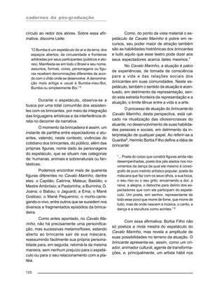 cadernos da pós-graduação
120
círculo ao redor dos atores. Sobre essa afir-
mativa, discorre Leite:
“O Bumba é um espetáculo do ar e da terra; dos
espaços abertos; da circularidade e fronteiras
arbitradas por seus participantes (públicos e ato-
res). Manifesta-se em todo o Brasil e seu nome,
assuntos, formas, cores, personagens ou figu-
ras recebem denominações diferentes de acor-
do com o chão onde se desenvolve. A denomina-
ção mais antiga e usual é Bumba-meu-Boi,
Bumba ou simplesmente Boi.” 6
Durante o espetáculo, observa-se a
busca por uma total comunhão dos assisten-
tes com os brincantes, por meio da integração
das linguagens artísticas e da interferência di-
reta no decorrer da narrativa.
O momento da brincadeira é assim, um
instante de partilha entre espectadores e atu-
antes, valendo, neste contexto, vivências do
cotidiano dos brincantes, do público, além das
próprias figuras, nome dado às personagens
do espetáculo, que se situam nas categorias
de: humanas, animais e sobrenaturais ou fan-
tásticas.
Podemos encontrar mais de quarenta
figuras diferentes no Cavalo Marinho, dentre
eles: o Capitão; Catirina; Mateus; Bastião; o
Mestre Ambrósio; a Pastorinha; a Burrinha; D.
Joana; o Babau; o Jaguará; a Ema; o Mané
Gostoso; o Mané Pequenino; o morto-carre-
gando-o-vivo, entre outros que se sucedem nos
diversos e fragmentados episódios da brinca-
deira.
Como antes apontado, no Cavalo Ma-
rinho, não há precisamente uma personifica-
ção, mas sucessivas metamorfoses, estando
aberto ao brincante sair de sua máscara,
reassumindo facilmente sua própria persona-
lidade para, em seguida, retomá-la da mesma
maneira, sem nenhum prejuízo para o espetá-
culo ou para o seu relacionamento com a pla-
téia.
Como, do ponto de vista material o es-
petáculo de Cavalo Marinho é pobre em re-
cursos, seu poder maior de atração também
são as habilidades histriônicas dos brincantes
e tudo aquilo que esse teatro pode dizer aos
seus espectadores acerca deles mesmos.7
No Cavalo Marinho, a atuação é palco
de experiências, de tomada de consciência
para a vida e das relações sociais dos
brincantes em suas comunidades. Neste es-
petáculo, também o sentido da atuação é acen-
tuado, em detrimento da representação, sen-
do esta estreita fronteira da representação e a
atuação, o limite tênue entre a vida e a arte.
O processo de atuação do brincante do
Cavalo Marinho, desta perspectiva, está cal-
cado na ritualização das idiossincrasias do
atuante, no desenvolvimento de suas habilida-
des pessoais e sociais, em detrimento da in-
terpretação de qualquer papel. Ao referir-se a
Guariba8
, Hermilo Borba Filho define a idéia de
brincante:
“... Poeta do corpo que constrói figuras ainda não
desempenhadas, poeta dos pés alados nos mo-
vimentos da dança da qual ele mesmo é coreó-
grafo de puro instinto artístico popular, poeta da
máscara que faz com os seus olhos, a sua boca,
o seu riso ou o seu grito, encarnando a dor, a
raiva, a alegria, o deboche para delírio dos es-
pectadores que com ele participam do espetá-
culo. Um poeta, sim senhor, representante de
todo esse povo que morre de fome, que morre de
tudo, mas de onde nascem a música, o canto, a
dança e a escultura como acintes.” 9
Com essa afirmativa, Borba Filho não
só poetiza a mola mestra do espetáculo do
Cavalo Marinho, mas revela a amplitude de
suas possibilidades no terreno da atuação. O
brincante apresenta-se, assim, como um cri-
ador, animador cultural, agente de transforma-
ções, e, principalmente, um artista hábil nos
 
