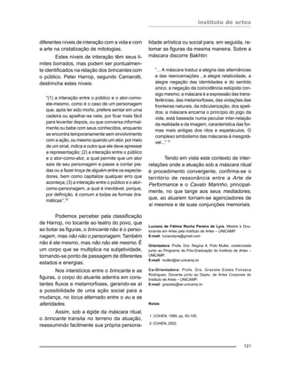 instituto de artes
121
diferentes níveis de interação com a vida e com
a arte na cristalização de mitologias.
Estes níveis de interação têm seus li-
mites borrados, mas podem ser pontualmen-
te identificados na relação dos brincantes com
o público. Peter Harrop, segundo Camarotti,
destrincha estes níveis:
“(1) a interação entre o público e o ator-como-
ele-mesmo, como é o caso de um personagem
que, após ter sido morto, prefere sentar em uma
cadeira ou ajoelhar-se nela, por ficar mais fácil
para levantar depois, ou que conversa informal-
mente ou bebe com seus conhecidos, enquanto
se encontra temporariamente sem envolvimento
com a ação, ou mesmo quando um ator, por meio
de um sinal, indica a outro que ele deve apressar
a representação; (2) a interação entre o público
e o ator-como-ator, a qual permite que um ator
saia de seu personagem e passe a contar pia-
das ou a fazer troça de alguém entre os especta-
dores, bem como capitalize qualquer erro que
aconteça; (3) a interação entre o público e o ator-
como-personagem, a qual é inevitável, porque,
por definição, é comum a todas as formas dra-
máticas”.10
Podemos perceber pela classificação
de Harrop, no tocante ao teatro do povo, que
ao botar as figuras, o brincante não é o perso-
nagem, mas não não o personagem. Também
não é ele mesmo, mas não não ele mesmo. É
um corpo que se multiplica na subjetividade,
tornando-se ponto de passagem de diferentes
estados e energias.
Nos interstícios entre o brincante e as
figuras, o corpo do atuante adentra em cons-
tantes fluxos e metamorfoses, gerando-se aí
a possibilidade de uma ação social para a
mudança, no locus alternado entre o eu e as
alteridades.
Assim, sob a égide da máscara ritual,
o brincante transita no terreno da atuação,
reassumindo facilmente sua própria persona-
lidade artística ou social para, em seguida, re-
tomar as figuras da mesma maneira. Sobre a
máscara discorre Bakhtin:
“... A máscara traduz a alegria das alternâncias
e das reencarnações , a alegre relatividade, a
alegre negação das identidades e do sentido
único, a negação da coincidência estúpida con-
sigo mesmo; a máscara é a expressão das trans-
ferências, das metamorfoses, das violações das
fronteiras naturais, da ridicularização, dos apeli-
dos; a máscara encarna o princípio do jogo da
vida, está baseada numa peculiar inter-relação
da realidade e da imagem, característica das for-
mas mais antigas dos ritos e espetáculos. O
complexo simbolismo das máscaras é inesgotá-
vel...” 11
Tendo em vista este contexto de inter-
relações onde a atuação sob a máscara ritual
é procedimento convergente, confirma-se o
território de ressonância entre a Arte de
Performance e o Cavalo Marinho, principal-
mente, no que tange aos seus mediadores,
que, ao atuarem tornam-se agenciadores de
si mesmos e de suas conjunções memoriais.
Luciana de Fátima Rocha Pereira de Lyra, Mestre e Dou-
toranda em Artes pelo Instituto de Artes – UNICAMP.
E-mail: lucianalyra@gmail.com
Orientadora: Profa. Dra. Regina A. Polo Muller, credenciada
junto ao Programa de Pós-Graduação do Instituto de Artes –
UNICAMP.
E-mail: muller@iar.unicamp.br
Co-Orientadora: Profa. Dra. Graziela Estela Fonseca
Rodrigues, Docente junto ao Depto. de Artes Corporais do
Instituto de Artes – UNICAMP.
E-mail: graziela@iar.unicamp.br
Notas
1. COHEN, 1989, pp. 93-100.
2. COHEN, 2002.
 