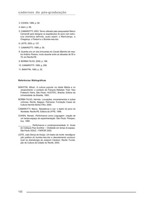cadernos da pós-graduação
122
3. COHEN, 1989, p. 58.
4. Idem, p. 98.
5. CAMAROTTI, 2003. Termo utilizado pelo pesquisador Marco
Camarotti para designar os espetáculos do povo com estru-
tura dramática definida, quais sejam: o Mamulengo, a
Chegança, o Pastoril e o Bumba-meu-boi.
6. LEITE, 2003, p. 127.
7. CAMAROTTI, 1999, p. 55.
8. Guariba era um dos brincantes do Cavalo Marinho de mes-
tre Antônio Pereira, muito atuante entre as décadas de 50 e
70, em Recife-PE.
9. BORBA FILHO, 2000, p. 188.
10. CAMAROTTI, 1999, p. 208.
11. BAKHTIN, 1993, p. 35.
Referências Bibliográficas
BAKHTIN, Mikail. A cultura popular na Idade Média e no
renascimento: o contexto de François Rabelais. Trad. Yara
Frateschi Vieira. São Paulo, HUCITEC. Brasília. Editora da
Universidade de Brasília, 1993.
BORBA FILHO, Hermilo. Louvações, encantamentos e outras
crônicas. Recife, Bagaço; Palmares: Fundação Casas da
Cultura Hermilo Borba Filho, 2000.
CAMAROTTI, Marco. Resistência e voz: o teatro do povo do
Nordeste, Recife-PE, Editora da UFPE, 1999.
COHEN, Renato. Performance como Linguagem: criação de
um tempo-espaço de experimentação. São Paulo: Perspec-
tiva, 1989.
___________. Performance e contemporaneidade. In: Anais
do Colóquio Paul Zumthor – Oralidade em tempo & espaço.
São Paulo: EDUC – FAPESP, 2002.
LEITE, João Denys de Araújo. Um teatro da morte: transfigura-
ção poética do bumba-meu-boi e desvelamento sociocul-
tural na dramaturgia de Joaquim Cardozo. Recife: Funda-
ção de Cultura da Cidade do Recife, 2003.
 