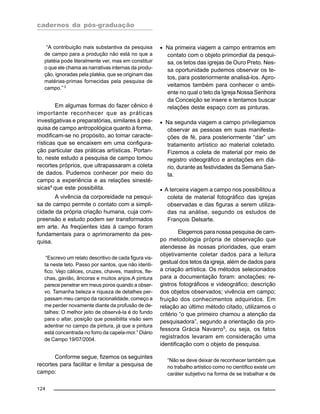 cadernos da pós-graduação
124
“A contribuição mais substantiva da pesquisa
de campo para a produção não está no que a
platéia pode literalmente ver, mas em constituir
o que ele chama as narrativas internas da produ-
ção, ignoradas pela platéia, que se originam das
matérias-primas fornecidas pela pesquisa de
campo.” 3
Em algumas formas do fazer cênico é
importante reconhecer que as práticas
investigativas e preparatórias, similares à pes-
quisa de campo antropológica quanto à forma,
modificam-se no propósito, ao tomar caracte-
rísticas que se encaixem em uma configura-
ção particular das práticas artísticas. Portan-
to, neste estudo a pesquisa de campo tomou
recortes próprios, que ultrapassaram a coleta
de dados. Pudemos conhecer por meio do
campo a experiência e as relações sinesté-
sicas4 que este possibilita.
A vivência da corporeidade na pesqui-
sa de campo permite o contato com a simpli-
cidade da própria criação humana, cuja com-
preensão e estudo podem ser transformados
em arte. As freqüentes idas à campo foram
fundamentais para o aprimoramento da pes-
quisa.
“Escrevo um relato descritivo de cada figura vis-
ta neste teto. Passo por santos, que não identi-
fico. Vejo cálices, cruzes, chaves, mastros, fle-
chas, gavião, âncoras e muitos anjos.A pintura
parece penetrar em meus poros quando a obser-
vo. Tamanha beleza e riqueza de detalhes per-
passam meu campo da racionalidade, começo a
me perder novamente diante da profusão de de-
talhes: O melhor jeito de observá-la é do fundo
para o altar, posição que possibilita visão sem
adentrar no campo da pintura, já que a pintura
está concentrada no forro da capela-mor.” Diário
de Campo 19/07/2004.
Conforme segue, fizemos os seguintes
recortes para facilitar e limitar a pesquisa de
campo:
• Na primeira viagem a campo entramos em
contato com o objeto primordial da pesqui-
sa, os tetos das igrejas de Ouro Preto. Nes-
sa oportunidade pudemos observar os te-
tos, para posteriormente analisá-los. Apro-
veitamos também para conhecer o ambi-
ente no qual o teto da Igreja Nossa Senhora
da Conceição se insere e tentamos buscar
relações deste espaço com as pinturas.
• Na segunda viagem a campo privilegiamos
observar as pessoas em suas manifesta-
ções de fé, para posteriormente “dar” um
tratamento artístico ao material coletado.
Fizemos a coleta de material por meio de
registro videográfico e anotações em diá-
rio, durante as festividades da Semana San-
ta.
• A terceira viagem a campo nos possibilitou a
coleta de material fotográfico das igrejas
observadas e das figuras a serem utiliza-
das na análise, segundo os estudos de
François Delsarte.
Elegemos para nossa pesquisa de cam-
po metodologia própria de observação que
atendesse às nossas prioridades, que eram
objetivamente coletar dados para a leitura
gestual dos tetos da igreja, além de dados para
a criação artística. Os métodos selecionados
para a documentação foram: anotações; re-
gistros fotográficos e videográfico; descrição
dos objetos observados; vivência em campo;
fruição dos conhecimentos adquiridos. Em
relação ao último método citado, utilizamos o
critério “o que primeiro chamou a atenção da
pesquisadora”, segundo a orientação da pro-
fessora Grácia Navarro5
, ou seja, os fatos
registrados levaram em consideração uma
identificação com o objeto de pesquisa.
“Não se deve deixar de reconhecer também que
no trabalho artístico como no científico existe um
caráter subjetivo na forma de se trabalhar e de
 