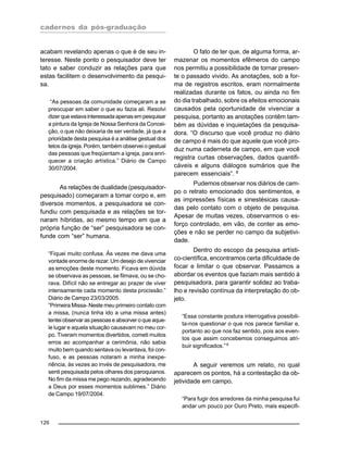 cadernos da pós-graduação
126
acabam revelando apenas o que é de seu in-
teresse. Neste ponto o pesquisador deve ter
tato e saber conduzir as relações para que
estas facilitem o desenvolvimento da pesqui-
sa.
“As pessoas da comunidade começaram a se
preocupar em saber o que eu fazia ali. Resolvi
dizerqueestavainteressadaapenasempesquisar
a pintura da Igreja de Nossa Senhora da Concei-
ção, o que não deixaria de ser verdade, já que a
prioridade desta pesquisa é a análise gestual dos
tetos da igreja. Porém, também observei o gestual
das pessoas que freqüentam a igreja, para enri-
quecer a criação artística.” Diário de Campo
30/07/2004.
As relações de dualidade (pesquisador-
pesquisado) começaram a tomar corpo e, em
diversos momentos, a pesquisadora se con-
fundiu com pesquisada e as relações se tor-
naram híbridas, ao mesmo tempo em que a
própria função de “ser” pesquisadora se con-
funde com “ser” humana.
“Fiquei muito confusa. Às vezes me dava uma
vontade enorme de rezar. Um desejo de vivenciar
as emoções deste momento. Ficava em dúvida
se observava as pessoas, se filmava, ou se cho-
rava. Difícil não se entregar ao prazer de viver
intensamente cada momento desta procissão.”
Diário de Campo 23/03/2005.
“Primeira Missa- Neste meu primeiro contato com
a missa, (nunca tinha ido a uma missa antes)
tentei observar as pessoas e absorver o que aque-
le lugar e aquela situação causavam no meu cor-
po. Tiveram momentos divertidos, cometi muitos
erros ao acompanhar a cerimônia, não sabia
muito bem quando sentava ou levantava, foi con-
fuso, e as pessoas notaram a minha inexpe-
riência, às vezes ao invés de pesquisadora, me
senti pesquisada pelos olhares dos paroquianos.
No fim da missa me pego rezando, agradecendo
a Deus por esses momentos sublimes.” Diário
de Campo 19/07/2004.
O fato de ter que, de alguma forma, ar-
mazenar os momentos efêmeros do campo
nos permitiu a possibilidade de tornar presen-
te o passado vivido. As anotações, sob a for-
ma de registros escritos, eram normalmente
realizadas durante os fatos, ou ainda no fim
do dia trabalhado, sobre os efeitos emocionais
causados pela oportunidade de vivenciar a
pesquisa, portanto as anotações contêm tam-
bém as dúvidas e inquietações da pesquisa-
dora. “O discurso que você produz no diário
de campo é mais do que aquele que você pro-
duz numa caderneta de campo, em que você
registra curtas observações, dados quantifi-
cáveis e alguns diálogos sumários que lhe
parecem essenciais”. 8
Pudemos observar nos diários de cam-
po o retrato emocionado dos sentimentos, e
as impressões físicas e sinestésicas causa-
das pelo contato com o objeto de pesquisa.
Apesar de muitas vezes, observarmos o es-
forço controlado, em vão, de conter as emo-
ções e não se perder no campo da subjetivi-
dade.
Dentro do escopo da pesquisa artísti-
co-científica, encontramos certa dificuldade de
focar e limitar o que observar. Passamos a
abordar os eventos que faziam mais sentido à
pesquisadora, para garantir solidez ao traba-
lho e revisão contínua da interpretação do ob-
jeto.
“Essa constante postura interrogativa possibili-
ta-nos questionar o que nos parece familiar e,
portanto ao que nos faz sentido, pois aos even-
tos que assim concebemos conseguimos atri-
buir significados.”9
A seguir veremos um relato, no qual
aparecem os pontos, há a contestação da ob-
jetividade em campo.
“Para fugir dos arredores da minha pesquisa fui
andar um pouco por Ouro Preto, mais especifi-
 