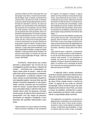 instituto de artes
127
camente no Bairro do Pilar. Este lugar tem uma
das igrejas mais belas e ricamente ornamenta-
das da cidade. Hoje, no entanto, a pobreza toma
conta do Pilar e de toda Ouro Preto, é impressi-
onante que tanta riqueza gerada tenha se trans-
formado em abandono e penúria. As casas em
geral têm uma característica muito interessante,
são pequenas em sua fachada, mas por dentro
são muito grandes. Caminho pelas ruas e noto
que as pessoas são muito peculiares, elas cum-
primentam desconhecidos. Conversam e passam
o dia na janela.Deparo-me com uma casa mag-
nífica, vejo uma moça na porta e começo a con-
versar com ela. A moça me convida para entrar,
a casa é maravilhosa e se encontra dividida em
duas partes, superior e inferior. Conserva carac-
terísticas originais, com poucas modificações e
restauros, ou seja, estava bem danificada, o que
não comprometia sua beleza, consigo ver alguns
detalhes, o chão que parece pé-de-moleque, cal-
çamento muito antigo, um oratório por cima dos
móveis e minha imaginação vai longe.” Diário de
Campo 19/07/2004.
Entretanto, observamos que nestes
períodos o pesquisador “sai” do foco de sua
investigação é quando acontece a “abertura do
campo”, - momentos que o pesquisador co-
meça a fazer parte do campo - onde as rela-
ções entre campo e pesquisador se estreitam,
se individualizam, e podemos observar com
maior clareza as particularidades daquele lo-
cal e daqueles sujeitos. Isso quer dizer que não
existem momentos separados ou não relacio-
nados, durante o período que nos propomos
“estar em campo”, porque todas as experiên-
cias vivenciadas desde o cafezinho até as pro-
cissões fazem parte da pesquisa, principal-
mente porque de alguma forma aproximam o
pesquisador com seu objeto de pesquisa,
permeando as relações e facilitando a com-
preensão das questões relacionadas à pes-
quisa.
“Nada acontece num vácuo; todas as conversas,
todos os eventos, mediados ou não, acontecem
em lugares, em espaços e tempos, e alguns
podem ser mais centrais ao campo-tema de que
outros, mais acessíveis de que outros ou mais
conhecidos de que outros. Algumas conversas
acontecem em filas de ônibus, no balcão da pa-
daria, nos corredores das universidades; outras
são mediadas por jornais, revistas, rádio e televi-
são e outras por meio de achados, de documen-
tos de arquivo e de artefatos, partes das conver-
sas do tempo longo presentes nas histórias das
idéias.” 10
“Combinei encontrar dona Marilda na igreja para
irmos juntas até sua casa. Uma bela casa de
esquina, bem em frente a um dos passos11
de
Ouro Preto. A casa muito antiga, do século XVII,
possuía diversos elementos da religiosidade da-
quela senhora, cruzes atrás das portas, imagens
de santos, santinhos, terços pelos vinte cômo-
dos.
Logo partimos para o cafezinho, conversamos
horas a fio, quando ia embora, muito timidamen-
te uma de suas filhas perguntou se poderia me
mostrar suas poesias. Li com entusiasmo e
emoção; era como se me confidenciasse um
segredo, um tesouro: fiquei emocionada com seu
gesto. Fui embora com a sensação de fechar
com chave de ouro minha pesquisa de campo.”
Diário de Campo 31/07/2004.
A segunda visita a campo aconteceu
durante os eventos da Semana Santa de Ouro
Preto (20 a 27/03/2005). A Semana Santa, ce-
lebração do Mistério da Morte e Ressurreição
de Jesus Cristo, propõe reviver o martírio de
Cristo, os passos de sua morte ao caminho
da salvação. Este é momento ímpar nas cele-
brações da fé cristã em Ouro Preto, por trazer
e reviver as tradições, simbolismos e passa-
gens importantes da história cristã, principal-
mente a corporeidade deste momento.
“No cristianismo, em particular, o corpo tem um
papel decisivo na salvação e na cura do Homem.
O Verbo se fez carne, o divino se fez humano,
anulando a maior e mais original (no sentido de
começo, fundamento) das dualidades. O mes-
mo Senhor está vivo ontem e hoje. A salvação
 