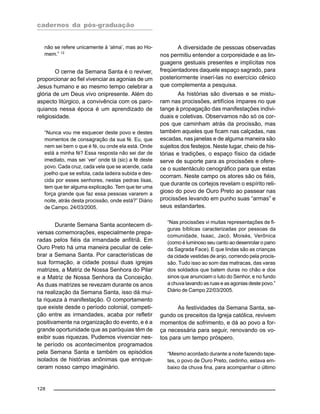 cadernos da pós-graduação
128
não se refere unicamente à ‘alma’, mas ao Ho-
mem.” 12
O cerne da Semana Santa é o reviver,
proporcionar ao fiel vivenciar as agonias de um
Jesus humano e ao mesmo tempo celebrar a
glória de um Deus vivo onipresente. Além do
aspecto litúrgico, a convivência com os paro-
quianos nessa época é um aprendizado de
religiosidade.
“Nunca vou me esquecer deste povo e destes
momentos de consagração da sua fé. Eu, que
nem sei bem o que é fé, ou onde ela está. Onde
está a minha fé? Essa resposta não sei dar de
imediato, mas sei ‘ver’ onde tá (sic) a fé deste
povo. Cada cruz, cada vela que se acende, cada
joelho que se esfola, cada ladeira subida e des-
cida por esses senhores, nestas pedras lisas,
tem que ter alguma explicação. Tem que ter uma
força grande que faz essa pessoas vararem a
noite, atrás desta procissão, onde está?” Diário
de Campo. 24/03/2005.
Durante Semana Santa acontecem di-
versas comemorações, especialmente prepa-
radas pelos fiéis da irmandade anfitriã. Em
Ouro Preto há uma maneira peculiar de cele-
brar a Semana Santa. Por características de
sua formação, a cidade possui duas igrejas
matrizes, a Matriz de Nossa Senhora do Pilar
e a Matriz de Nossa Senhora da Conceição.
As duas matrizes se revezam durante os anos
na realização da Semana Santa, isso dá mui-
ta riqueza à manifestação. O comportamento
que existe desde o período colonial, competi-
ção entre as irmandades, acaba por refletir
positivamente na organização do evento, e é a
grande oportunidade que as paróquias têm de
exibir suas riquezas. Pudemos vivenciar nes-
te período os acontecimentos programados
pela Semana Santa e também os episódios
isolados de histórias anônimas que enrique-
ceram nosso campo imaginário.
A diversidade de pessoas observadas
nos permitiu entender a corporeidade e as lin-
guagens gestuais presentes e implícitas nos
freqüentadores daquele espaço sagrado, para
posteriormente inserí-las no exercício cênico
que complementa a pesquisa.
As histórias são diversas e se mistu-
ram nas procissões, artifícios ímpares no que
tange à propagação das manifestações indivi-
duais e coletivas. Observamos não só os cor-
pos que caminham atrás da procissão, mas
também aqueles que ficam nas calçadas, nas
escadas, nas janelas e de alguma maneira são
sujeitos dos festejos. Neste lugar, cheio de his-
tórias e tradições, o espaço físico da cidade
serve de suporte para as procissões e ofere-
ce o sustentáculo cenográfico para que estas
ocorram. Neste campo os atores são os fiéis,
que durante os cortejos revelam o espírito reli-
gioso do povo de Ouro Preto ao passear nas
procissões levando em punho suas “armas” e
seus estandartes.
“Nas procissões vi muitas representações de fi-
guras bíblicas caracterizadas por pessoas da
comunidade, Isaac, Jacó, Moisés, Verônica
(como é luminoso seu canto ao desenrolar o pano
da Sagrada Face). E que lindas são as crianças
da cidade vestidas de anjo, correndo pela procis-
são. Tudo isso ao som das matracas, das varas
dos soldados que batem duras no chão e dos
sinos que anunciam o luto do Senhor, e no fundo
a chuva lavando as ruas e as agonias deste povo.”
Diário de Campo 22/03/2005.
As festividades da Semana Santa, se-
gundo os preceitos da Igreja católica, revivem
momentos de sofrimento, e dá ao povo a for-
ça necessária para seguir, renovando os vo-
tos para um tempo próspero.
“Mesmo acordado durante a noite fazendo tape-
tes, o povo de Ouro Preto, cedinho, estava em-
baixo da chuva fina, para acompanhar o último
 