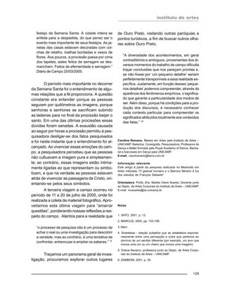 instituto de artes
129
festejo da Semana Santa. A cidade inteira se
enfeita para a despedida, do que penso ser o
evento mais importante de seus festejos. As ja-
nelas das casas estavam decoradas com col-
chas de retalho, toalhas bordadas e vasos de
flores. Aos poucos, a procissão passa por cima
dos tapetes, estes feitos de serragem se des-
mancham. Feitos de efemeridade e serragem.”
Diário de Campo 25/03/2005.
O período mais importante no decorrer
da Semana Santa foi o entendimento de algu-
mas relações que a fé proporciona. A questão
constante era entender porque as pessoas
seguiam por quilômetros as imagens, porque
senhoras e senhores se sacrificam subindo
as ladeiras para no final da procissão beijar o
santo. Em uma das últimas procissões essas
dúvidas foram sanadas. A exaustão causada
ao seguir por horas a procissão permitiu à pes-
quisadora desligar-se dos fatos pesquisados
e foi neste instante que o entendimento foi al-
cançado. Ao vivenciar essas emoções do cam-
po, a pesquisadora percebeu que as pessoas
não cultuavam a imagem pura e simplesmen-
te; ao contrário, essas imagens estão intima-
mente ligadas ao que representam ou simbo-
lizam, e que na verdade as pessoas estavam
atrás de vivenciar as passagens de Cristo, ori-
entando-se pelos seus símbolos.
A terceira viagem a campo ocorreu no
período de 11 a 20 de julho de 2005, onde foi
realizada a coleta de material fotográfico. Apro-
veitamos esta última viagem para “amarrar
questões”, ponderando nossas reflexões a res-
peito do campo. Atentos para a realidade que
“o processo de pesquisa não é um processo de
achar o real ou uma investigação para descobrir
a verdade, mas ao contrário, é uma tentativa de
confrontar, entrecruzar e ampliar os saberes.” 13
Traçamos um panorama geral de inves-
tigação, procuramos explorar outros lugares
de Ouro Preto, visitando outras paróquias e
pontos turísticos, a fim de buscar outros olha-
res sobre Ouro Preto.
“A diversidade dos acontecimentos, em geral
contraditórios e ambíguos, provenientes dos di-
versos momentos do trabalho de campo dificulta
traçar conclusões que nos pareçam prontas e,
se não fosse por ‘um pequeno detalhe’ seriam
perfeitamente transponíveis a essa realidade es-
pecífica. Justamente, em função desses ‘peque-
nos detalhes’ podemos compreender, através da
aparência dos fenômenos empíricos, o significa-
do que garante a particularidade dos modos de
ser. Além disso, porque há condições para a pro-
dução dos discursos, é necessário conhecer
cada contexto particular para compreender os
significados atribuídos localmente aos conteúdos
das falas.” 14
Carolina Romano, Mestre em Artes pelo Instituto de Artes –
UNICAMP. Bailarina, Coreógrafa, Pesquisadora, Professora de
Dança e Ballet formada pela Royal Academy of Dance, Bacha-
rel e licenciada em Dança pela UNICAMP.
E-mail: carolromano@terra.com.br
Informação relevante:
Este artigo é parte da pesquisa realizada no Mestrado em
Artes intitulado “O gestual humano e o Barroco Mineiro à luz
dos estudos de François Delsarte”.
Orientadora: Profa. Dra. Marilia Vieira Soares, Docente junto
ao Depto. de Artes Corporais do Instituto de Artes – UNICAMP.
E-mail: mvsoares@iar.unicamp.br
Notas
1. SATO, 2001, p. 13.
2. MARCUS, 2004, pp. 133-158.
3. Idem.
4. Sinestesia - relação subjetiva que se estabelece esponta-
neamente entre uma percepção e outra que pertence ao
domínio de um sentido diferente (por exemplo, um som que
invoca uma cor ou um cheiro que invoca uma imagem).
5. Grácia Navarro, professora junto ao Depto. de Artes Corpo-
rais do Instituto de Artes – UNICAMP.
6. ZAMBONI, 2001, p. 30.
 