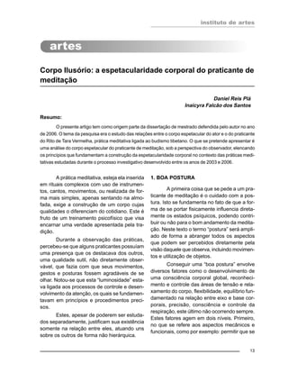 instituto de artes
13
Corpo Ilusório: a espetacularidade corporal do praticante de
meditação
Daniel Reis Plá
Inaicyra Falcão dos Santos
Resumo:
O presente artigo tem como origem parte da dissertação de mestrado defendida pelo autor no ano
de 2006. O tema da pesquisa era o estudo das relações entre o corpo espetacular do ator e o do praticante
do Rito de Tara Vermelha, prática meditativa ligada ao budismo tibetano. O que se pretende apresentar é
uma análise do corpo espetacular do praticante de meditação, sob a perspectiva do observador, elencando
os princípios que fundamentam a construção da espetacularidade corporal no contexto das práticas medi-
tativas estudadas durante o processo investigativo desenvolvido entre os anos de 2003 e 2006.
A prática meditativa, esteja ela inserida
em rituais complexos com uso de instrumen-
tos, cantos, movimentos, ou realizada de for-
ma mais simples, apenas sentando na almo-
fada, exige a construção de um corpo cujas
qualidades o diferenciam do cotidiano. Este é
fruto de um treinamento psicofísico que visa
encarnar uma verdade apresentada pela tra-
dição.
Durante a observação das práticas,
percebeu-se que alguns praticantes possuíam
uma presença que os destacava dos outros,
uma qualidade sutil, não diretamente obser-
vável, que fazia com que seus movimentos,
gestos e posturas fossem agradáveis de se
olhar. Notou-se que esta “luminosidade” esta-
va ligada aos processos de controle e desen-
volvimento da atenção, os quais se fundamen-
tavam em princípios e procedimentos preci-
sos.
Estes, apesar de poderem ser estuda-
dos separadamente, justificam sua existência
somente na relação entre eles, atuando uns
sobre os outros de forma não hierárquica.
1. BOA POSTURA
A primeira coisa que se pede a um pra-
ticante de meditação é o cuidado com a pos-
tura. Isto se fundamenta no fato de que a for-
ma de se portar fisicamente influencia direta-
mente os estados psíquicos, podendo contri-
buir ou não para o bom andamento da medita-
ção. Neste texto o termo “postura” será ampli-
ado de forma a abranger todos os aspectos
que podem ser percebidos diretamente pela
visão daquele que observa, incluindo movimen-
tos e utilização de objetos.
Conseguir uma “boa postura” envolve
diversos fatores como o desenvolvimento de
uma consciência corporal global, reconheci-
mento e controle das áreas de tensão e rela-
xamento do corpo, flexibilidade, equilíbrio fun-
damentado na relação entre eixo e base cor-
porais, precisão, consciência e controle da
respiração, este último não ocorrendo sempre.
Estes fatores agem em dois níveis. Primeiro,
no que se refere aos aspectos mecânicos e
funcionais, como por exemplo: permitir que se
 