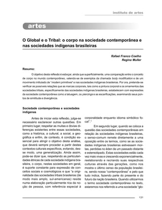 instituto de artes
131
O Global e o Tribal: o corpo na sociedade contemporânea e
nas sociedades indígenas brasileiras
Rafael Franco Coelho
Regina Muller
Resumo:
O objetivo desta reflexão é esboçar, ainda que superficialmente, uma comparação entre o conceito
de corpo no mundo contemporâneo, valendo-se de exemplos da chamada body modification e de um
movimento intitulado de “modern primitives” e nas sociedades indígenas brasileiras. Por ora, pretende-se
verificar as possíveis relações que as marcas corporais, tais como a pintura corporal e os ornamentos das
sociedades tribais, especificamente das sociedades indígenas brasileiras, estabelecem com expressões
da sociedade contemporânea como a tatuagem, os piercings e as escarificações, examinando seus pon-
tos de similitude e divergência.
Sociedade contemporânea e sociedades
indígenas
Antes de iniciar esta reflexão, julga-se
necessário esclarecer outras questões. Em
primeiro lugar, respeitar as muitas e óbvias di-
ferenças existentes entre essas sociedades,
como a histórica, a cultural, a social, a geo-
gráfica e enfim, de contexto, é condição es-
sencial para atingir o objetivo desta análise,
que deverá sempre proceder a partir destes
contextos culturais específicos, evitando, des-
se modo, uma generalização. Ainda assim,
pode-se dizer que, respeitando as particulari-
dades étnicas de cada sociedade indígena bra-
sileira, o corpo, nestas sociedades em geral,
é suporte constante para expressão de con-
ceitos sociais e cosmológicos e que “a origi-
nalidade das sociedades tribais brasileiras (de
modo mais amplo, sul-americanas) reside
numa elaboração particularmente rica da no-
ção de pessoa, com referência especial à
corporalidade enquanto idioma simbólico fo-
cal”.1
Em segundo lugar, quando se coloca a
questão das sociedades contemporâneas em
relação às sociedades indígenas brasileiras,
o senso-comum remete diretamente a uma
oposição entre os termos, como se as socie-
dades indígenas brasileiras estivessem mor-
tas, perdidas no éden de um passado distante
e estereotipado. Estas sociedades estão cada
vez mais vivas e crescendo exponencialmente,
reelaborando e recriando suas respectivas
culturas através das gerações, como nos
mostra o último censo da população brasilei-
ra, sendo nossa “contemporânea” e pelo que
tudo indica, fazendo parte do presente e do
futuro da nação brasileira. Quando utilizarmos
o termo sociedade contemporânea no texto,
estaremos nos referindo a uma sociedade “glo-
 