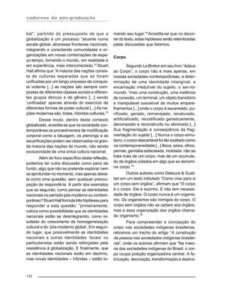 cadernos da pós-graduação
132
bal”, partindo do pressuposto de que a
globalização é um processo “atuante numa
escala global, atravessa fronteiras nacionais,
integrando e conectando comunidades e or-
ganizações em novas combinações de espa-
ço-tempo, tornando o mundo, em realidade e
em experiência, mais interconectado.”2
Stuart
Hall afirma que “A maioria das nações consis-
te de culturas separadas que só foram
unificadas por um longo processo de conquis-
ta violenta [...] as nações são sempre com-
postas de diferentes classes sociais e diferen-
tes grupos étnicos e de gênero [...] sendo
‘unificadas’ apenas através do exercício de
diferentes formas de poder cultural [...] As na-
ções modernas são, todas, híbridos culturais.”3
Desse modo, dentro deste contexto
globalizado, acredita-se que na sociedade con-
temporânea os procedimentos de modificação
corporal como a tatuagem, os piercings e as
escarificações podem ser observados na gran-
de maioria das nações do mundo, não sendo
exclusividade de uma única cultura nacional.
Além do foco específico desta reflexão,
podemos ter outra discussão como pano de
fundo, algo que não se pretende explorar nem
se aprofundar no momento, mas apenas deixá-
la como uma questão, sem qualquer preocu-
pação de respondê-la. A partir dos exemplos
que se seguirão, como pensar as identidades
nacionais no período pós-moderno ou contem-
porâneo? Stuart Hall formula três hipóteses para
responder a esta questão: “primeiramente,
coloca como possibilidade que as identidades
nacionais estão se desintegrando, como re-
sultado do crescimento da homogeneização
cultural e do ‘pós-moderno global’. Em segun-
do lugar, que possivelmente as identidades
nacionais e outras identidades ‘locais’ ou
particularistas estão sendo reforçadas pela
resistência à globalização. E finalmente, que
as identidades nacionais estão em declínio,
mas novas identidades – híbridas – estão to-
mando seu lugar.”4
Acredita-se que no decor-
rer do texto, estas hipóteses serão relembradas
pelas discussões que faremos.
Corpo
Segundo Le Breton em seu livro “Adeus
ao Corpo”, o corpo não é mais apenas, em
nossas sociedades contemporâneas, a deter-
minação de uma identidade intangível, a
encarnação irredutível do sujeito, o ser-no-
mundo, “mas uma construção, uma instância
de conexão, um terminal, um objeto transitório
e manipulável suscetível de muitos empare-
lhamentos [...] onde o corpo é escaneado, pu-
rificado, gerado, remanejado, renaturado,
artificializado, recodificado geneticamente,
decomposto e reconstruído ou eliminado [...]
Sua fragmentação é conseqüência da frag-
mentação do sujeito [...] Nunca o corpo-simu-
lacro, o corpo-descartável foi tão exaltado como
na contemporaneidade [...] Boca, seios, olhos,
pernas, genitália esfacelada, moldada: não se
trata mais de um corpo, mas de um acumula-
do de órgãos colados em algo que se denomi-
na corpo.”5
Outros autores como Deleuze & Guat-
tari em um texto intitulado “Como criar para si
um corpo sem órgãos”, afirmam que “O corpo
é o corpo. Ele é sozinho. E não tem necessi-
dade de órgãos. O corpo nunca é um organis-
mo. Os organismos são inimigos do corpo. O
corpo sem órgãos não se opõem aos órgãos,
mas a essa organização dos órgãos chama-
da organismo.”6
Para compreender a concepção do
corpo nas sociedades indígenas brasileiras,
retiramos um trecho do artigo “A construção
da pessoa nas sociedades indígenas brasilei-
ras”, onde os autores afirmam que “Na maio-
ria das sociedades indígenas do Brasil, o cor-
po ocupa posição organizadora central. A fa-
bricação, decoração, transformação e destrui-
 