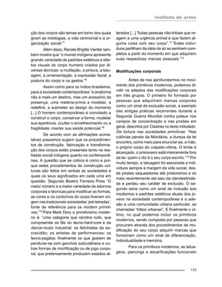 instituto de artes
133
ção dos corpos são temas em torno dos quais
giram as mitologias, a vida cerimonial e a or-
ganização social.”7
Além disso, Renate Brigitte Viertler tam-
bém mostra que “o mundo indígena apresenta
grande variedade de padrões estéticos e efei-
tos visuais do corpo humano criados por di-
versas técnicas: a mutilação, a pintura, a tatu-
agem, a ornamentação, a expressão facial, a
postura do corpo e os gestos.”8
Assim como para os índios brasileiros,
para a sociedade contemporânea “a anatomia
não é mais um destino, mas um acessório da
presença, uma matéria-prima a modelar, a
redefinir, a submeter ao design do momento
[...] O homem contemporâneo é convidado a
construir o corpo, conservar a forma, modelar
sua aparência, ocultar o envelhecimento ou a
fragilidade, manter sua saúde potencial.”9
De acordo com as afirmações acima,
talvez possamos sugerir que os procedimen-
tos de construção, fabricação e transforma-
ção dos corpos estão presentes tanto na rea-
lidade social indígena quanto na contemporâ-
nea. A questão que se coloca é como e por-
que estes procedimentos de construção cul-
turais são feitos em ambas as sociedades e
quais os seus significados em cada uma em
questão. Segundo Beatriz Ferreira Pires “O
maior número e a maior variedade de adornos
corporais e técnicas para modificar as formas,
as cores e os contornos do corpo tiveram ori-
gem nas tradicionais sociedades ‘pré-letradas’,
fonte de referência para os modern primiti-
ves.”10 Para Mark Dery o primitivismo moder-
no é: “uma categoria que recobre tudo, que
compreende os fãs do tecno-hard-core e da
dance-music industrial: os fetichistas da es-
cravidão; os artistas de performances; os
tecno-pagãos; finalmente os que gostam de
pendurar-se com ganchos subcutâneos e ou-
tras formas de mortificação ou de jogo corpo-
ral, que pretensamente produzem estados al-
terados [...] Todas pessoas não-tribais que re-
agem a uma urgência primal e que fazem al-
guma coisa com seu corpo”.11
“Estes indiví-
duos partilham da idéia de só se sentirem com-
pletos a partir do momento em que adquirem
suas respectivas marcas pessoais.”12
Modificações corporais
Antes de nos aprofundarmos no movi-
mento dos primitivos modernos, podemos di-
vidir os adeptos das modificações corporais
em três grupos. O primeiro foi formado por
pessoas que adquiriram marcas corporais
como um sinal de exclusão social, a exemplo
das antigas práticas recorrentes durante a
Segunda Guerra Mundial contra judeus nos
campos de concentração e nas prisões em
geral, descritos por Clastres no texto intitulado:
Da tortura nas sociedades primitivas: “Nas
colônias penais da Mordávia, a dureza da lei
encontra, como meio para enunciar-se, a mão,
o próprio corpo do culpado-vítima. O limite é
alcançado, o prisioneiro está inteiramente fora
da lei: quem o diz é o seu corpo escrito.”13
Por
muito tempo, a tatuagem foi associada a indi-
víduos sempre à margem da vida social, des-
de piratas saqueadores até prisioneiros e só
mais recentemente ela saiu da clandestinida-
de e perdeu seu caráter de exclusão. O se-
gundo seria como um sinal de inclusão aos
modismos e padrões estéticos atuais dos jo-
vens na sociedade contemporânea e a ade-
são a uma comunidade urbana particular, as
chamadas “tribos urbanas”. E finalmente o úl-
timo, no qual podemos incluir os primitivos
modernos, sendo composto por pessoas que
procuram através dos procedimentos de mo-
dificação do seu corpo adquirir marcas que
funcionam como um sinal de diferenciação,
individualidade e memória.
Para os primitivos modernos, as tatua-
gens, piercings e escarificações funcionam
 