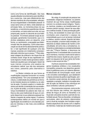 cadernos da pós-graduação
134
como uma forma de identificação, não mais
aquela utilizada nos prisioneiros para identificá-
los e excluí-los, mas para diferenciá-los dos
demais membros de uma sociedade, reforçan-
do sua singularidade e identidade pessoal. O
corpo seria como um diário, onde estariam os
principais fatos, os momentos-chave de sua
existência, a memória de experiências íntimas
e marcantes, um texto sobre sua vida, em sua
própria pele, escrito no decorrer de sua histó-
ria pessoal. “O símbolo pessoal surge da as-
sociação, geralmente inconsciente, que o in-
divíduo estabelece entre um desenho, uma
forma, e o sentimento, a sensação que deter-
minado fato lhe despertou. Como essa asso-
ciação se dá de forma absolutamente particu-
lar, o real significado de qualquer uma das
marcas corporais só é totalmente compreen-
dido pelo indivíduo que a possui.”14
Para eles,
essa colagem de práticas e de rituais fora de
contexto social, longe de seu significado cul-
tural original e muitas vezes ignorado e esteri-
lizado por aqueles que o empregam, fazem de
suas marcas corporais uma espécie de
sincretismo radical, que vão dos samoanos
aos índios, passando pela cibernética e
robótica.
Le Breton sintetiza de que forma as
modificações corporais funcionam no mundo
contemporâneo: “Em uma sociedade de indi-
víduos, a coletividade de pertinência só forne-
ce de maneira alusiva os modelos ou os valo-
res da ação. O próprio sujeito é o mestre-de-
obras que decide a orientação de sua existên-
cia. A partir de então, o mundo é menos a he-
rança incontestável da palavra dos mais ve-
lhos ou dos usos tradicionais do que um con-
junto disponível à sua soberania pessoal me-
diante o respeito de certas regras. O extremo
contemporâneo define um mundo em que a
significação da existência é uma decisão pró-
pria do indivíduo e não mais uma evidência
cultural.”15
Marcas corporais
No artigo A construção da pessoa nas
sociedades indígenas brasileiras, os autores
mostram de que forma essas modificações
ocorrem no contexto social indígena: “Assim,
os meninos, prestes a se transformarem em
homens (serem sociais), devem ter seus lábi-
os e orelhas furadas. É essa penetração gráfi-
ca, física, da sociedade no corpo que cria as
condições para engendrar o espaço da
corporalidade que é a um só tempo individual
e coletiva, social e natural. Quando tal traba-
lho se completa, o homem está completo, sin-
tetizando os ideais coletivos de manter a indi-
vidualidade, tal como nós a concebemos, re-
forçando a coletividade e a complementaridade
com ela.”16
Pierre Clastres, a descreveu da
seguinte forma “a sociedade dita a sua lei aos
seus membros, inscreve o texto da lei sobre a
superfície dos corpos. Supõe-se, pois, que nin-
guém se esquece da lei que serve de funda-
mento à vida social da tribo.”17
A pintura corporal nas sociedades indí-
genas brasileiras enfatiza o rico vocabulário
iconográfico presente nos desenhos geomé-
tricos e grafismos como um sistema altamen-
te estruturado de comunicação visual, social
e de conceitos cosmológicos, que obedecem
a regras precisas de grafia e significação, sen-
do memória social advinda da tensão entre
repetição e variação, tradição e inovação atra-
vés da ação da história e dos indivíduos em
seus contextos culturais particulares.18
Os ornamentos corporais, como os dis-
cos dos lóbulos das orelhas, em algumas
etnias de língua Jê como os Xavantes e os
Suyá são colocados durante o período de ma-
turidade sexual. Para os Xavantes, os batoques
auriculares, além de estarem relacionados
com o ritual de iniciação, tem funções e signi-
ficados específicos de acordo com o objetivo
do indivíduo. Cada tipo de madeira serve para
 
