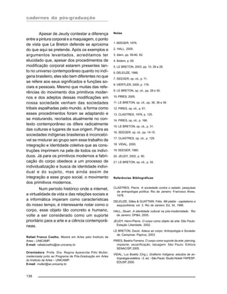 cadernos da pós-graduação
136
Apesar de Jeudy contestar a diferença
entre a pintura corporal e a maquiagem, o ponto
de vista que Le Breton defende se aproxima
do que aqui se pretende. Após os exemplos e
argumentos levantados, acreditamos ter
elucidado que, apesar dos procedimentos de
modificação corporal estarem presentes tan-
to no universo contemporâneo quanto no indí-
gena brasileiro, eles são bem diferentes no que
se refere aos seus significados e funções so-
ciais e pessoais. Mesmo que muitas das refe-
rências do movimento dos primitivos moder-
nos e dos adeptos dessas modificações em
nossa sociedade venham das sociedades
tribais espalhadas pelo mundo, a forma como
esses procedimentos foram se adaptando e
se misturando, recriados atualmente no con-
texto contemporâneo os difere radicalmente
das culturas e lugares de sua origem. Para as
sociedades indígenas brasileiras é inconcebí-
vel se misturar ao grupo sem esse trabalho de
integração e identidade coletiva que as cons-
truções imprimem na pele de todos os indiví-
duos. Já para os primitivos modernos a fabri-
cação do corpo obedece a um processo de
individualização e busca de identidade indivi-
dual e do sujeito, mas ainda assim de
integração a esse grupo social, o movimento
dos primitivos modernos.
Num período histórico onde a internet,
a virtualidade da vida e das relações sociais e
a informática imperam como características
do nosso tempo, é interessante notar como o
corpo, esse objeto tão concreto e humano,
volte a ser considerado como um suporte
prioritário para a arte e a ciência contemporâ-
neas.
Rafael Franco Coelho, Mestre em Artes pelo Instituto de
Artes – UNICAMP.
E-mail: rafaelcoelho@iar.unicamp.br
Orientadora: Profa. Dra. Regina Aparecida Pólo Muller,
credenciada junto ao Programa de Pós-Graduação em Artes
do Instituto de Artes – UNICAMP.
E-mail: muller@iar.unicamp.br
Notas
1. SEEGER, 1979.
2. HALL, 2005.
3. Idem, pp. 59-60, 62.
4. Ibidem, p. 69.
5. LE BRETON, 2003, pp. 10, 26 e 28.
6. DELEUZE, 1996.
7. SEEGER, op. cit., p. 11.
8. VIERTLER, 2000, p. 179.
9. LE BRETON, op. cit., pp. 28 e 30.
10. PIRES, 2005.
11. LE BRETON, op. cit., pp. 36, 38 e 39.
12. PIRES, op. cit., p. 61.
13. CLASTRES, 1978, p. 125.
14. PIRES, op. cit., p. 166.
15. LE BRETON, op. cit., p. 31.
16. SEEGER, op. cit., pp. 14-15.
17. CLASTRES, op. cit., p. 129.
18. VIDAL, 2000.
19. SEEGER, 1980.
20. JEUDY, 2002, p. 90.
21. LE BRETON, op. cit., p. 34.
Referências Bibliográficas
CLASTRES, Pierre. A sociedade contra o estado: pesquisas
de antropologia política. Rio de Janeiro: Francisco Alves,
1978.
DELEUZE, Gilles & GUATTARI, Félix. Mil platôs - capitalismo e
esquizofrenia, vol. 3. Rio de Janeiro: Ed. 34, 1996.
HALL, Stuart. A identidade cultural na pós-modernidade. Rio
de Janeiro: DP&A, 2005.
JEUDY, Henri-Pierre. O corpo como objeto de arte. São Paulo:
Estação Liberdade, 2002.
LE BRETON, David. Adeus ao corpo: Antropologia e Socieda-
de. Campinas: Papirus, 2003.
PIRES, Beatriz Ferreira. O corpo como suporte da arte: piercing,
implante, escarificação, tatuagem. São Paulo: Editora
SENAC/SP, 2005.
VIDAL, Lux Boelitz (Org.). Grafismo Indígena: estudos de an-
tropologia estética. - 2. ed. - São Paulo: Studio Nobel: FAPESP:
EDUSP, 2000.
 
