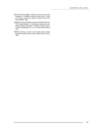 instituto de artes
137
VIERTLER, Renate Brigitte. “A beleza do corpo entre os índios
brasileiros”. In: QUEIROZ, Renato da Silva (Org.). O corpo
do brasileiro: estudos de estética e beleza. São Paulo:
Editora SENAC, 2000.
SEEGER, Anthony; DA MATTA, Roberto & VIVEIROS DE CAS-
TRO, Eduardo Batalha. “A construção da pessoa nas soci-
edades indígenas brasileiras”. In: Boletim do Museu Nacio-
nal, Série Antropologia, N.S., no 32 - Rio de Janeiro, Maio de
1979.
SEEGER, Anthony. Os índios e nós: Estudos sobre socieda-
des tribais brasileiras. Rio de Janeiro: Editora Campus LTDA.,
1980.
 