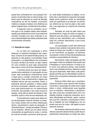 cadernos da pós-graduação
14
possa ficar confortável em uma posição imó-
vel por um período mais ou menos longo; con-
tribuir para se alcançar os níveis de atenção
necessários ao ato de meditar; sincronizar
matéria e energia e realizar com eficiência as
ações exigidas para o andamento da prática.
O segundo nível é o simbólico. Ao to-
mar para si os modelos dados pela tradição,
aquele que medita torna carne o que antes era
conceito. Esculpe com seus músculos e os-
sos a representação dos ideais propostos pelo
conhecimento ancestral.
1.1. Atenção ao corpo
Ao se falar em meditação é difícil
dissociar os aspectos fisiológicos dos cogni-
tivos. Colocar-se em determinada postura, re-
alizando ou não gestos e sonoridades rituais
pressupõe a co-dependência dos processos
do corpo, da fala e da mente, ou seja, implica
em uma unidade na qual cada componente
atua sobre o outro de forma interdependente.
O primeiro ponto que deve ser desen-
volvido pelo praticante é a percepção de seu
corpo, esta consciência mostrando-se como
a base para a criação consciente do corpo
espetacular. Este conhecimento é ligado aos
sentidos menos que aos conceitos. Assim, o
praticante assume posições e realiza ações
de forma consciente, sabendo como sua co-
luna está posicionada em um determinado
momento, que posição o seu corpo ocupa no
espaço, quais são as áreas de tensão e rela-
xamento, qual é o ritmo de sua respiração, etc.
O procedimento usado para desenvol-
ver tal percepção corporal consiste no obser-
var o corpo, porém com um olhar voltado para
dentro, reconhecê-lo a partir da sensação. O
Venerável Sujiva1, monge da tradição Therava-
da do budismo, afirma que em geral somos
conscientes da aparência do corpo, o vemos
ao nível do conceito, sua forma, para que ser-
ve, onde estão localizados os órgãos, no en-
tanto não o percebemos enquanto sensação.
Neste ponto podemos dividir as sensações
entre as superficiais e as internas. As primei-
ras referem-se ao nível da pele e dos senti-
dos, e as segundas ao conjunto de músculos
e ossos.
Perceber ao nível da pele indica que
reconhecemos o lugar do corpo no espaço, o
desenho que ele produz, as sensações refe-
rentes ao seu intercâmbio com o ambiente:
calor, frio, conforto, desconforto, o que o toca,
onde e como, etc.
Já a percepção a partir das estruturas
ósseas e das cadeias musculares torna cons-
ciente as forças que mantêm o corpo parado
ou em movimento, os espaços, os tremores,
os pulsares, e todo um fluxo de sensações que
compõe a corporeidade do indivíduo.
Reconhecer estas sensações permite
que sejam vistas as relações entre aquilo que
é fisiológico e o que é psíquico. O corpo é vis-
to como uma estrutura densa, mas também
como uma entidade em fluxo, diferente a cada
vez que é observada. Além disso, este apren-
dizado permite que as dificuldades iniciais re-
lativas a ter uma postura adequada vão sendo
superadas.
Pode-se inferir disto que o reconheci-
mento do próprio corpo assume três funções.
A primeira, a superação da visão dual e rígida
sobre o corpo, evidenciando suas ligações
com os impulsos, sentimentos e pensamen-
tos, bem como seu constante devir com a re-
alidade mutante; a segunda, educativa, ao in-
dicar dificuldades permitindo, assim, superá-
las; e por fim, a terceira, conscientizar o indiví-
duo a respeito de uma inteligência e de um
querer que vem do corpo, não ligado ao pen-
samento racional.
No contexto tradicional budista a cons-
ciência corporal é desenvolvida a partir de pro-
cedimentos estruturados ao longo dos sécu-
 
