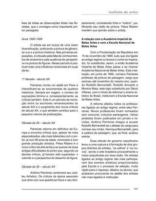 instituto de artes
141
tese de todas as observações feitas nas flo-
restas, que o consagra como importante pin-
tor paisagista.
Anos 1900-1909
O artista sai em busca de uma maior
diversificação, praticando a pintura de gênero,
os nus e a pintura histórica. Nas primeiras ex-
posições, é criticado pela falta de conhecimen-
tos de anatomia e pela ausência de perspecti-
va na pintura de figuras. Nesse período é pos-
sível notar uma influência romancista em suas
obras.
1ª década - século XX
Parreiras monta um ateliê em Paris e
intensificam-se as encomendas de quadros
históricos. Sempre em viagem, o número de
exposições diminui e, conseqüentemente, as
críticas também. Este é um período de transi-
ção entre os escritores remanescentes do
século XIX e o surgimento dos novos críticos
do século XX, o que também contribui para o
pequeno volume de publicações.
Década de 20 – século XX
Parreiras retorna em definitivo da Eu-
ropa e encontra críticos que, apesar de mais
especializados, são mais tolerantes com o pin-
tor, já com 60 anos de idade, renomado e com
grande produção artística. Fléxa Ribeiro é o
único crítico de arte ainda a se queixar de duas
antigas dificuldades do pintor que, segundo os
demais críticos, já haviam sido superadas: o
colorido e a perspectiva do desenho de figura.
Década de 30 – século XX
Antônio Parreiras comemora seu Jubi-
leu Artístico. Os críticos da época associam
sua obra com sua aparência física e seu tem-
peramento, considerado forte e “rústico”, jus-
tificando seu estilo de pintura. Fléxa Ribeiro
mantém sua opinião sobre o artista.
A relação com a Academia Imperial de
Belas Artes e com a Escola Nacional de
Belas Artes
Com a Proclamação da República em
15 de novembro de 1889, tudo que era ligado
ao antigo regime ou levava o nome do impera-
dor, foi substituído; assim, a então Academia
Imperial de Belas Artes passa a se chamar
Academia Nacional de Belas Artes. Esta insti-
tuição, em junho de 1890, nomeou Parreiras
professor de pintura de paisagem, cargo que
exerceu até novembro do mesmo ano, quan-
do Rodolfo Bernardelli, Rodolfo Amoedo e
Moreira Maia, este logo substituído por Décio
Villares, com o intuito de reformar o ensino ar-
tístico do Brasil, instituíram a Escola Nacional
de Belas Artes.
A reforma afastou todos os professo-
res ligados ao antigo regime, entre eles Par-
reiras. Novos professores foram nomeados
sem concurso, inclusive estrangeiros. Vários
protestos foram publicados em jornais e re-
vistas. Antônio Parreiras chegou a acusar
Rodolfo Bernardelli de o afastar do cargo para
nomear seu irmão, Henrique Bernardelli, para
a cadeira de paisagem, que, ao final, acabou
extinta.
Essa atitude do governo republicano
levou a uma ruptura e à formação de dois gru-
pos distintos de artistas, “os velhos” e “os no-
vos”, sendo a arte brasileira provavelmente a
maior prejudicada por essa cisão. Os artistas
ligados ao antigo regime não mais participa-
vam dos eventos artísticos proporcionados
pela Escola e o processo de seleção, muito
rígido para o ingresso, afastou os alunos, que
acabaram procurando os ateliês dos artistas
não mais ligados à instituição.
 