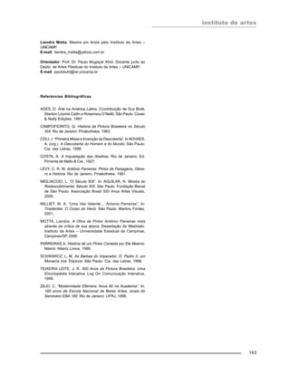 instituto de artes
143
Liandra Motta, Mestre em Artes pelo Instituto de Artes –
UNICAMP.
E-mail: liandra_motta@yahoo.com.br
Orientador: Prof. Dr. Paulo Mugayar Khül, Docente junto ao
Depto. de Artes Plásticas do Instituto de Artes – UNICAMP.
E-mail: paulokuhl@iar.unicamp.br
Referências Bibliográficas
ADES, D. Arte na América Latina. (Contribuição de Guy Brett,
Stanton Loomis Catlin e Rosemary O’Neill). São Paulo: Cosac
& Naify Edições, 1997.
CAMPOFIORITO, Q. História da Pintura Brasileira no Século
XIX. Rio de Janeiro: Pinakotheke, 1983.
COLI, J. “Primeira Missa e Invenção da Descoberta”. In NOVAES,
A. (org.). A Descoberta do Homem e do Mundo. São Paulo:
Cia. das Letras, 1998.
COSTA, A. A Inquietação das Abelhas. Rio de Janeiro: Ed.
Pimenta de Mello & Cia., 1927.
LEVY, C. R. M. Antônio Parreiras: Pintor de Paisagens, Gêne-
ro e História. Rio de Janeiro: Pinakotheke, 1981.
MIGLIACCIO, L. “O Século XIX”. In: AGUILAR, N. Mostra do
Redescobrimento: Século XIX. São Paulo: Fundação Bienal
de São Paulo; Associação Brasil 500 Anos Artes Visuais,
2000.
MILLIET, M. A. “Uma Vez Valente… Antonio Parreiras”. In:
Tiradentes: O Corpo do Herói. São Paulo: Martins Fontes,
2001.
MOTTA, Liandra. A Obra de Pintor Antônio Parreiras vista
através da crítica de sua época. Dissertação de Mestrado.
Instituto de Artes – Universidade Estadual de Campinas.
Campinas/SP, 2006.
PARREIRAS A. História de um Pintor Contada por Ele Mesmo.
Niterói: Niterói Livros, 1999.
SCHWARCZ, L. M. As Barbas do Imperador. D. Pedro II, um
Monarca nos Trópicos. São Paulo: Cia. das Letras, 1998.
TEIXEIRA LEITE, J. R. 500 Anos da Pintura Brasileira. Uma
Enciclopédia Interativa. Log On Comunicação Interativa,
1999.
ZILIO, C. “Modernidade Efêmera: Anos 80 na Academia”. In:
180 anos de Escola Nacional de Belas Artes, anais do
Seminário EBA 180. Rio de Janeiro: UFRJ, 1996.
 