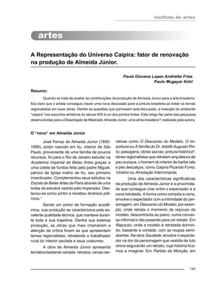instituto de artes
145
A Representação do Universo Caipira: fator de renovação
na produção de Almeida Júnior.
Paula Giovana Lopes Andrietta Frias
Paulo Mugayar Kühl
Resumo:
Quando se trata de avaliar as contribuições da produção de Almeida Júnior para a arte brasileira,
fica claro que o artista conseguiu trazer uma nova discussão para a pintura brasileira ao tratar os temas
regionalistas em suas obras. Dentre as questões que permeiam esta discussão, a inserção do ambiente
“caipira” nos assuntos artísticos do século XIX é um dos pontos fortes. Este artigo faz parte das pesquisas
desenvolvidas para a Dissertação de Mestrado Almeida Júnior, uma alma brasileira?, realizada pela autora.
O “novo” em Almeida Júnior
José Ferraz de Almeida Júnior (1850-
1899), pintor nascido em Itu, interior de São
Paulo, proveniente de uma família de poucos
recursos, foi para o Rio de Janeiro estudar na
Academia Imperial de Belas Artes graças a
uma coleta de fundos feita pelo padre Miguel,
pároco da Igreja matriz de Itu, seu primeiro
incentivador. Complementou seus estudos na
Escola de Belas Artes de Paris através de uma
bolsa de estudos cedida pelo Imperador. Des-
tacou-se como pintor e recebeu diversos prê-
mios.¹
Sendo um pintor de formação acadê-
mica, sua produção se caracterizava pela ex-
celente qualidade técnica, que manteve duran-
te toda a sua trajetória. Dentre sua extensa
produção, as obras que mais chamaram a
atenção da crítica foram as que apresentam
temas regionalistas, retratando o trabalhador
rural do interior paulista e seus costumes.
A obra de Almeida Júnior apresenta
temática bastante variada: retratos; cenas nar-
rativas como O Descanso do Modelo, O Im-
portuno ou A família do Dr. Adolfo Augusto Pin-
to; paisagens; obras sacras; pintura histórica²;
obras regionalistas que retratam arquitetura de
pau-a-pique, o homem do interior de barba rala
e pés descalços, como Caipira Picando Fumo,
Violeiro ou Amolação Interrompida.
Uma das características significativas
da produção de Almeida Júnior é a proximida-
de que consegue criar entre o espectador e a
cena retratada. A forma como compõe a cena,
envolve o espectador com a intimidade do per-
sonagem, em Descanso do Modelo, por exem-
plo, onde retrata o momento de repouso da
modelo, descontraída ao piano, numa conver-
sa informal e não posando para um retrato. Em
Repouso, onde a modelo é retratada dormin-
do, bastante à vontade, com as roupas semi-
abertas. Na obra Saudade, envolve o especta-
dor na dor da personagem que vestida de luto
chora segurando um retrato, cuja história fica-
mos a imaginar. Em Partida da Monção, em
 